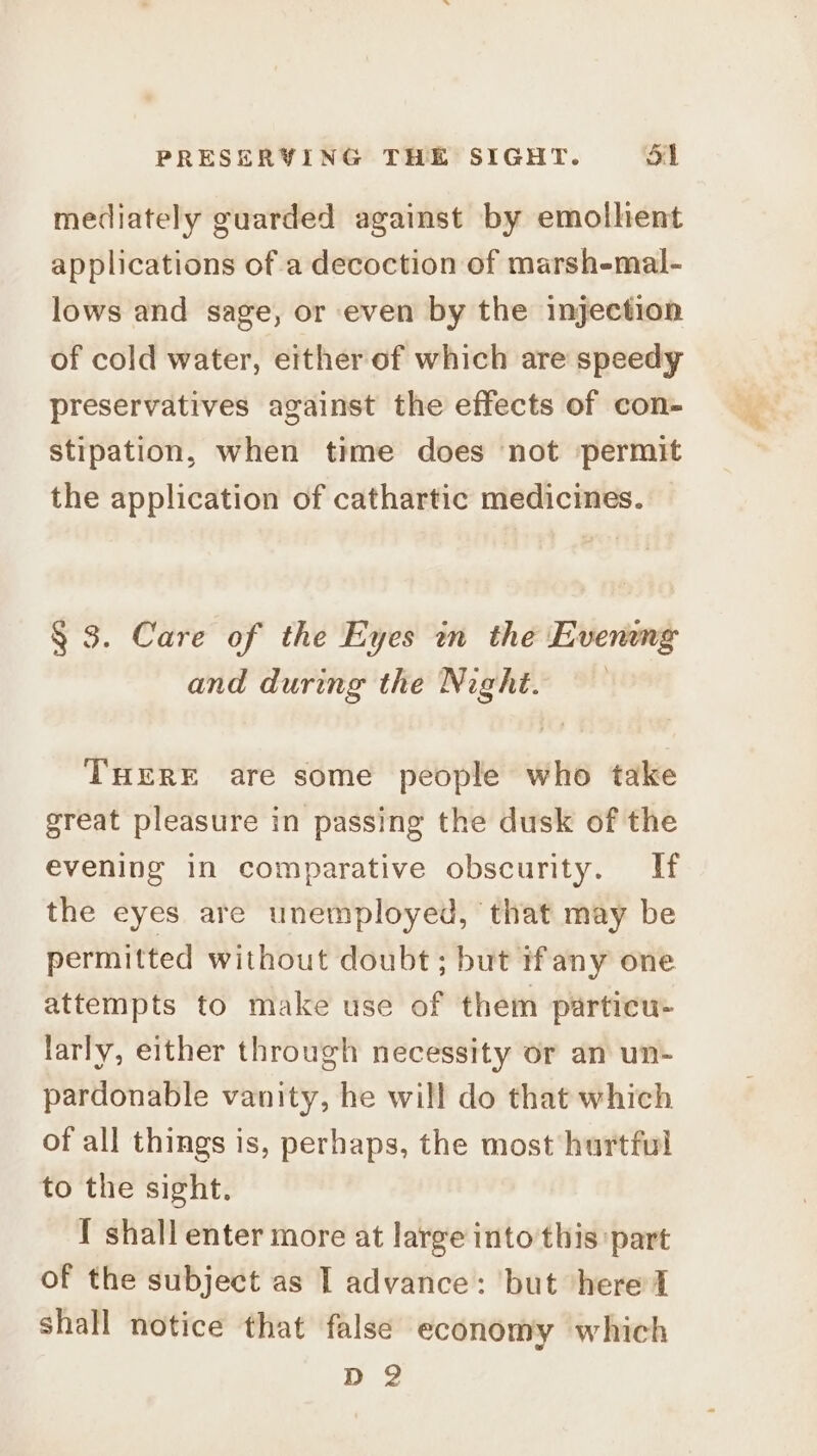 mediately guarded against by emolhent applications of a decoction of marsh-mal- lows and sage, or even by the injection of cold water, either of which are speedy preservatives against the effects of con- stipation, when time does not permit the application of cathartic medicines. § 3. Care of the Eyes in the Evening and during the Night. THERE are some people who take great pleasure in passing the dusk of the evening in comparative obscurity. If the eyes are unemployed, that may be permitted without doubt; but ifany one attempts to make use of them particu- larly, either through necessity or an un- pardonable vanity, he will do that which of all things is, perhaps, the most hurtful to the sight. { shall enter more at large into this part of the subject as I advance: but ‘here d shall notice that false economy which D 2