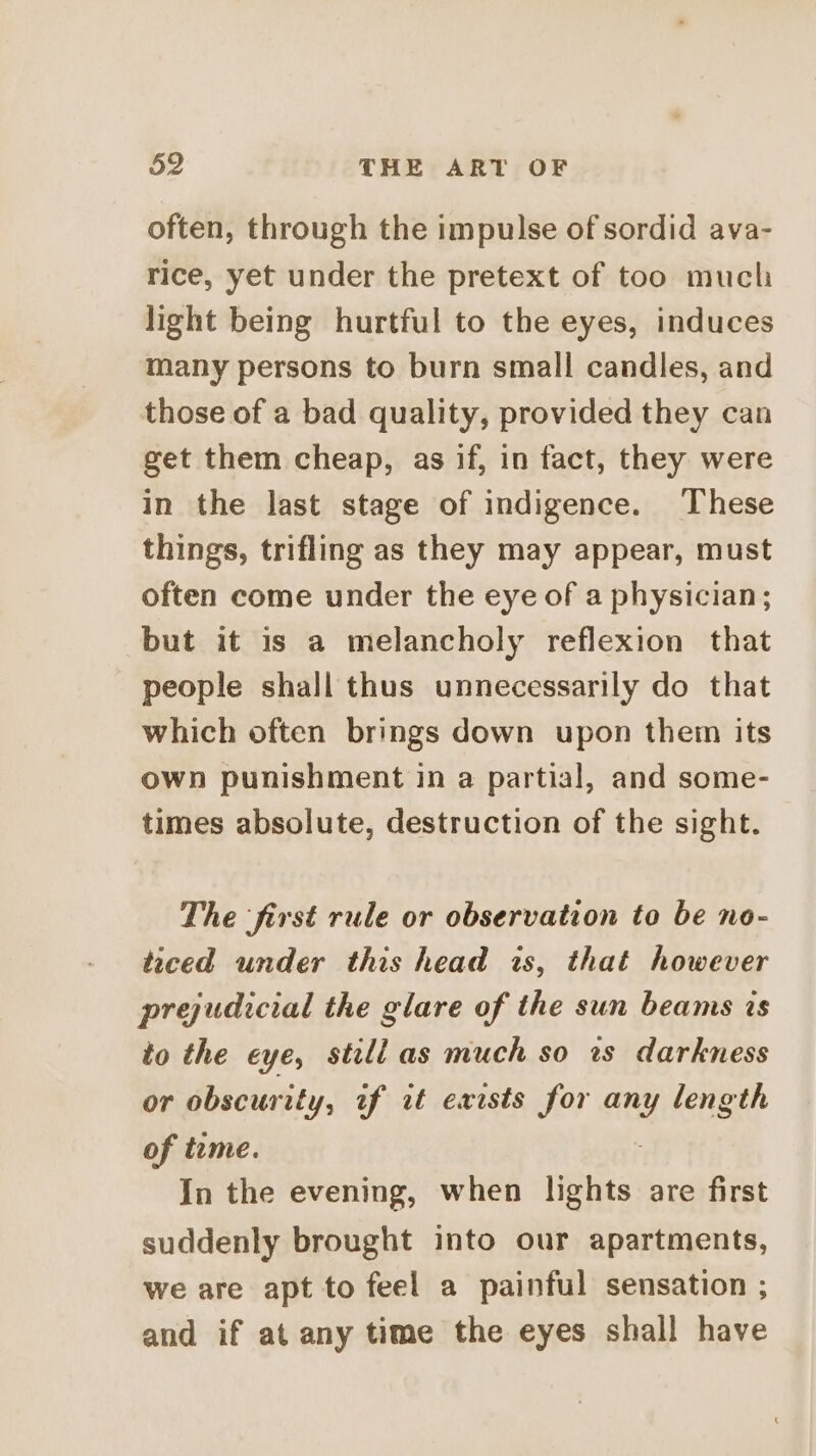often, through the impulse of sordid ava- rice, yet under the pretext of too much light being hurtful to the eyes, induces many persons to burn small candles, and those of a bad quality, provided they can get them cheap, as if, in fact, they were in the last stage of indigence. These things, trifling as they may appear, must often come under the eye of a physician; but it is a melancholy reflexion that people shall thus unnecessarily do that which often brings down upon them its own punishment in a partial, and some- times absolute, destruction of the sight. The ‘first rule or observation to be no- teced under this head is, that however prejudicial the glare of the sun beams is to the eye, still as much so ts darkness or obscurity, of it exists for any length of time. In the evening, when Vents: are first suddenly brought into our apartments, we are apt to feel a painful sensation ; and if at any time the eyes shall have