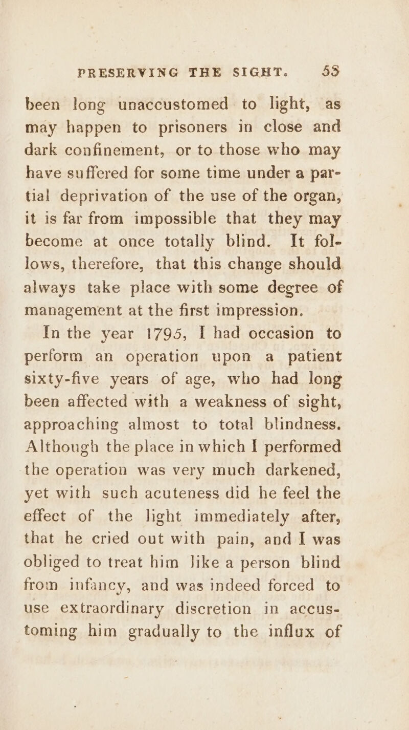 been long unaccustomed to light, as may happen to prisoners in close and dark confinement, or to those who may have suffered for some time under a par- tial deprivation of the use of the organ, it is far from impossible that they may become at once totally blind. It fol- lows, therefore, that this change should always take place with some degree of management at the first impression. In the year 1795, I had occasion to perform an operation upon a_ patient sixty-five years of age, who had long been affected with a weakness of sight, approaching almost to total blindness. Although the place in which I performed the operation was very much darkened, yet with such acuteness did he feel the effect of the light immediately after, that he cried out with pain, and I was obliged to treat him Jike a person blind from infancy, and was indeed forced to use extraordinary discretion in accus- toming him gradually to the influx of