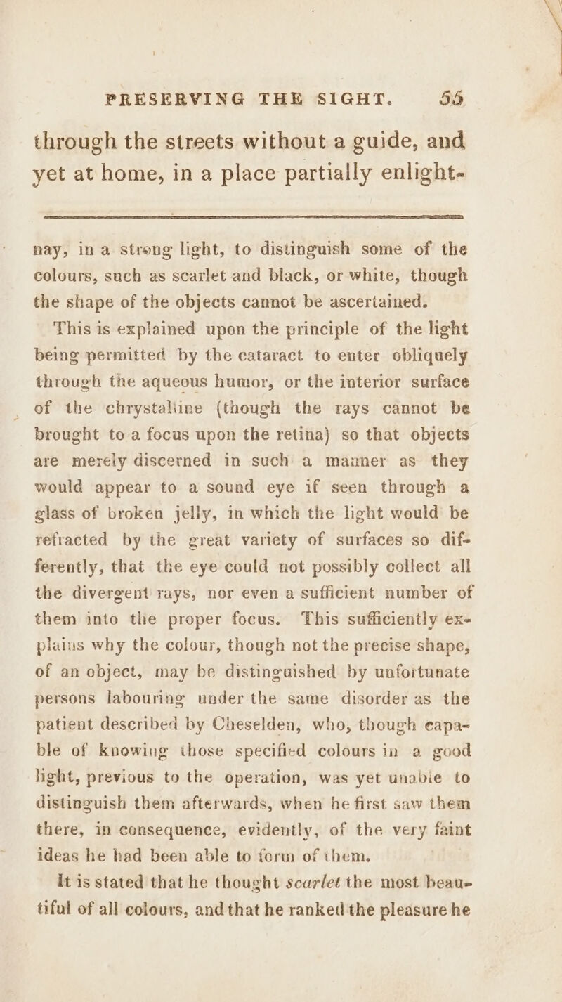 through the streets without a guide, and yet at home, in a place partially enlight- nay, ina strong light, to distinguish some of the colours, such as scarlet and black, or white, though the shape of the objects cannot be asceriained. This is explained upon the principle of the light being permitted by the cataract to enter obliquely through the aqueous humor, or the interior surface of the chrystaliine (though the rays cannot be _ brought to a focus upon the retina) so that objects are merely discerned in such a mauaner as they would appear to a sound eye if seen through a glass of broken jelly, in which the light would be refracted by the great variety of surfaces so dif- ferently, that the eye could not possibly collect all the divergent rays, nor even a sufficient number of them into the proper focus. This sufficiently ex- plaius why the colour, though not the precise shape, of an object, may be distinguished by unfortunate persons labouring under the same disorder as the patient described by Cheselden, who, though eapa- ble of knowing those specified colours in a good light, previous to the operation, was yet unabie to distinguish them afterwards, when he first saw them there, in consequence, evidently, of the very faint ideas he had been able to form of them. it is stated that he thought scarlet the most heau- tiful of all colours, and that he ranked the pleasure he