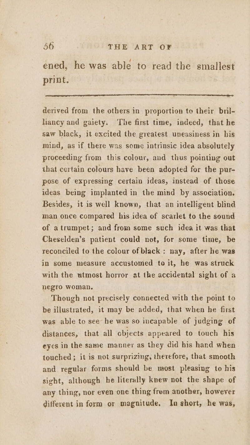 ened, he was able to read the smallest print. SFE I I SE OT FSS ES derived from the others in proportion to their bril- liancy and gaiety. ‘The first time, indeed, that he saw black, it excited the greatest uneasiness in his mind, as if there was some intrinsic idea absolutely proceeding from this colour, and thus pointing out that certain colours have been adopted for the pur- pose of expressing certain ideas, instead of those ideas being implanted in the mind by association. Besides, it is well known, that an intelligent blind man once compared his idea of scarlet to the sound of atrumpet; and from some such idea it was that Cheselden’s patient could not, for some time, be reconciled to the colour of black: nay, after he was in some measure accustomed to it, he was struck with the utmost horror at the accidental sight of a negro woman. Though not precisely connected with the point to be illustrated, it may be added, that when he first was able to see he was so incapable of judging of distances, that all objects appeared to touch his eyes in the same manner as they did his hand when touched; it is not surprizing, therefore, that smooth and regular forms should be most pleasing to his sight, although he literally knew not the shape of any thing, nor even one thing frem another, however different in form or magnitude. In short, he was,
