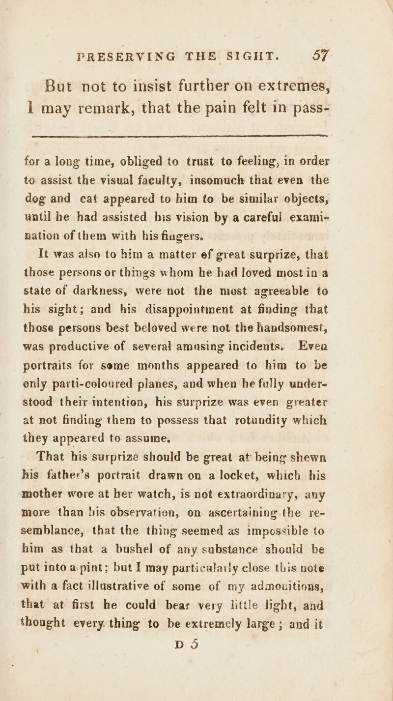 But not to insist further on extremes, Ll may remark, that the pain felt in pass- for a long time, obliged to trust to feeling, in order to assist the visual faculty, insomuch that even the dog and cat appeared to him to be similar objects, until he had assisted his vision by a careful exami- nation of them with his fiugers. It was also to him a matter ef great surprize, that those persons or thmgs whom he had loved most in a state of darkness, were not the most agreeable to his sight; and his disappointment at finding that those persons best beloved were not the handsomest, was productive of several amusing incidents. Even portraits for seme months appeared to him to be only parti-coloured planes, and when he fully under- stood their mtention, his surprize was even greater at not finding them to possess that rotundity which they appeared to assume, That his surprize should be great at being shewn his father’s portrait drawn on a locket, which his mother wore at her watch, is not extraordinary, any more than lis observation, on ascertaining the re- semblance, that the thing seemed as impossible to him as that a bushel of any substance should be put into a pint; but I may particalarly close this note with a fact illustrative of some of my admouitions, that at first he could bear very little light, and thought every. thing to be extremely large; and it D O \