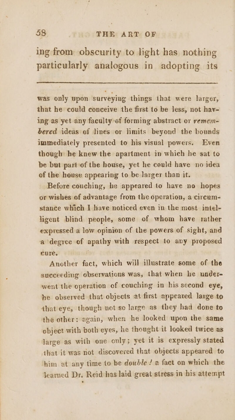 ing from obscurity to light has nothing particularly analogous in adopting its was only upon surveying things that were larger, that he could conceive the first to be less, not hav- ing as yet any faculty of forming abstract or remem- bered ideas of lines or mits beyond the bounds immediately presented to his visual powers. Even though: he knew the apartment in which he sat to be but part of the house, yet he could have no idea of the house appearing to be larger than it. Before couching, he appeared to have no hopes or wishes of advantage from the operation, a circum- stance which I have noticed even in the most intel- ligent blind people, some of whom have rather expressed a low opinion of the powers of sight, and a degree of apathy with respect to any proposed cure. Another fact, which will illustrate some of the succeeding observations was, that when he undere went the operation of couching in his second eye, he observed that objects at first appeared large to that eye, though not se large as they had done to the other: again, when he looked upon the same object with both eyes, he thought it looked twice as large as with one only; yet it is expressly stated that it was not discovered that objects appeared to him at any time to be double / a fact on which the learned Dr. Reid has laid great stress.in his attempt