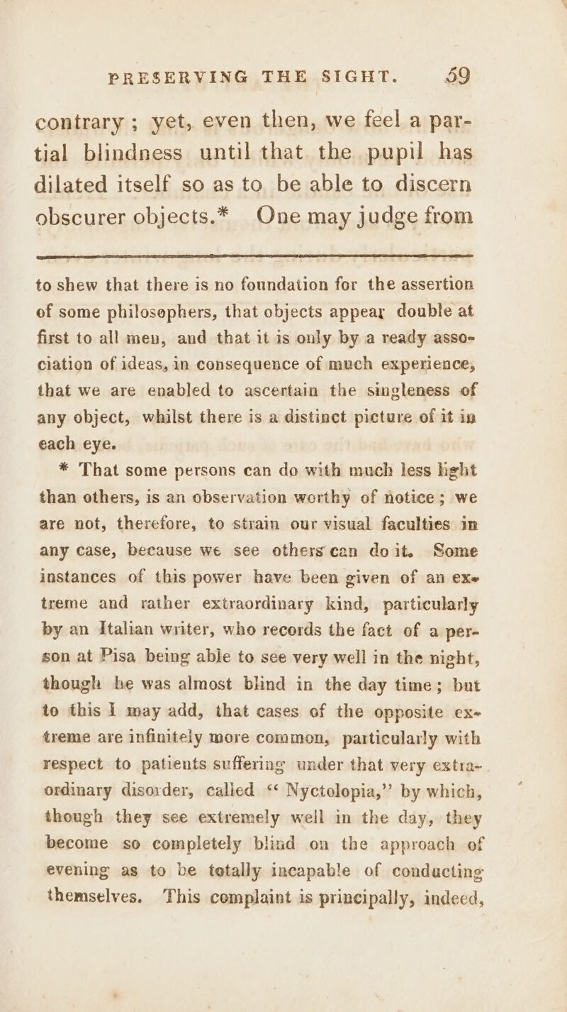 contrary ; yet, even then, we feel a par- tial blindness until that the pupil has dilated itself so as to be able to discern obscurer objects.* One may judge from to shew that there is no foundation for the assertion of some philosephers, that objects appeay double at first to all men, and that it is only by a ready asso- ciation of ideas, in consequence of much experience, that we are enabled to ascertain the singleness of any object, whilst there is a distinct picture of it in each eye. * That some persons can do with much less ight than others, is an observation worthy of notice; we are not, therefore, to strain our visual faculties in any case, because we see others can doit. Some instances of this power have been given of an exe treme and rather extraordinary kind, particularly by an Italian writer, who records the fact of a per- son at Pisa being able to see very well in the night, though he was almost blind in the day time; but to this | may add, that cases of the opposite ex- treme are infinitely more common, particularly with respect to patients suffering under that very extra- ordinary disorder, called ‘‘ Nyctolopia,’’ by which, though they see extremely well in the day, they become so completely blind on the approach of evening as to be tetally incapable of conducting themselves. This complaint is principally, indeed,