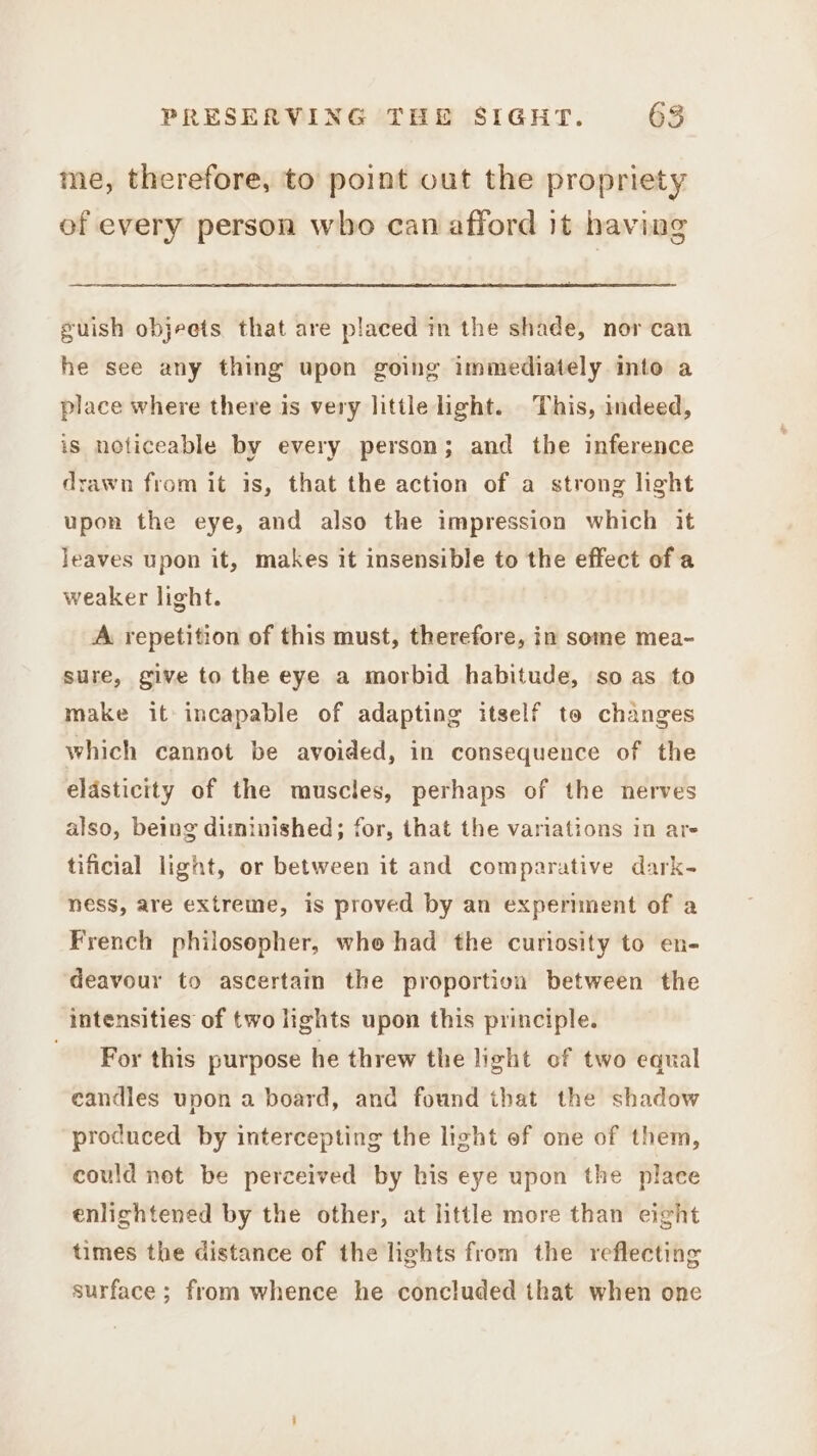 me, therefore, to point out the propriety of every person who can afford it having guish objeets that are placed in the shade, nor can he see any thing upon going immediately into a place where there is very little light. This, indeed, is noticeable by every person; and the inference drawn from it is, that the action of a strong light upon the eye, and also the impression which it leaves upon it, makes it insensible to the effect of a weaker light. A repetition of this must, therefore, in some mea- sure, give to the eye a morbid habitude, so as to make it incapable of adapting itself to changes which cannot be avoided, in consequence of the elasticity of the muscles, perhaps of the nerves also, being diminished; for, that the variations in are tificial light, or between it and comparative dark- ness, are extreme, is proved by an experiment of a French philosopher, who had the curiosity to en- deavour to ascertain the proportion between the intensities of two lights upon this principle. For this purpose he threw the light of two equal candles upon a board, and found that the shadow produced by intercepting the light ef one of them, could net be perceived by his eye upon the place enlightened by the other, at little more than eight times the distance of the lights from the reflecting surface; from whence he concluded that when one