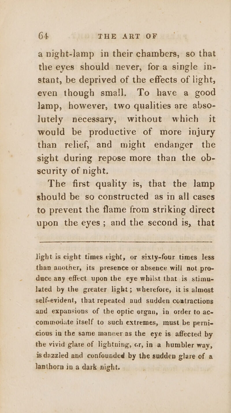 a night-lamp in their chambers, so that the eyes should never, fora single in- stant, be deprived of the effects of light, even though small. To have a good lamp, however, two qualities are abso- lutely necessary, without which it would be productive of more injury than relief, and might endanger the sight during repose more than the ob- scurity of night. The first quality ts, that the lamp should be so constructed as in all cases to prevent the flame from striking direct upon the eyes ; and the second is, that light is eight times.eight, or sixty-four times less than another, its presence or absence will not pro- duce any effect upon the eye whilst that is stimu- lated by the greater light; wherefore, it is almost self-evident, that repeated and sudden coxtractions and expansions of the optic ergan, in order to ac- commodate itself to such extremes, must be perni- cious in the same manner as the eye is. affected by the vivid glare of lhghtning, cr, in a humbler way, is dazzled and confounded by the sudden glare of a lanthorn in a dark night.