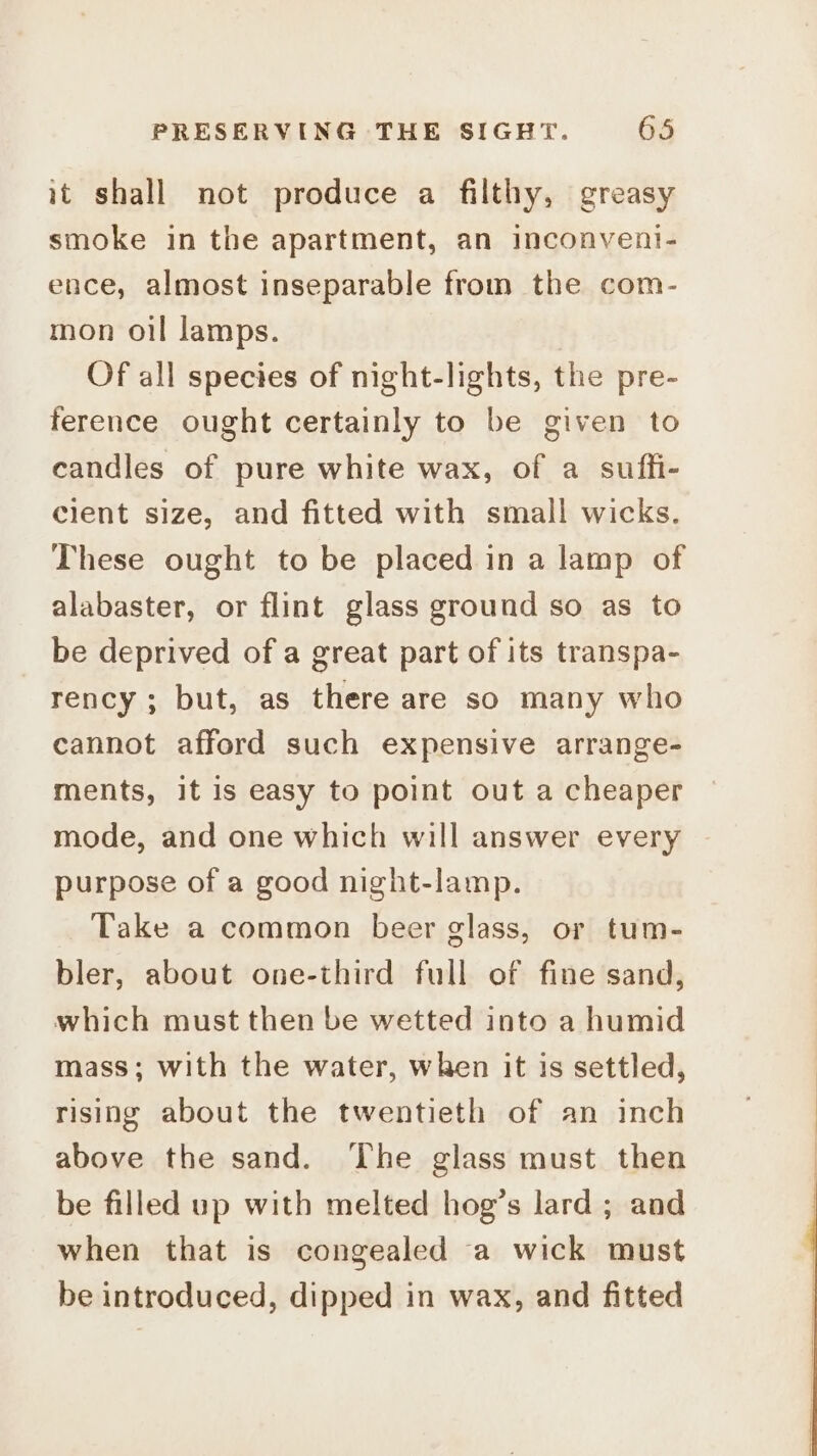 it shall not produce a filthy, greasy smoke in the apartment, an inconvent- ence, almost inseparable from the com- mon oil lamps. Of all species of night-lights, the pre- ference ought certainly to be given to candles of pure white wax, of a suffi- clent size, and fitted with small wicks. These ought to be placed in a lamp of alabaster, or flint glass ground so as to be deprived of a great part of its transpa- rency; but, as there are so many who cannot afford such expensive arrange- ments, it is easy to point out a cheaper mode, and one which will answer every purpose of a good night-lamp. Take a common beer glass, or tum- bler, about one-third full of fine sand, which must then be wetted into a humid mass; with the water, when it is settled, rising about the twentieth of an inch above the sand. The glass must then be filled up with melted hog’s lard ; and when that is congealed a wick must be introduced, dipped in wax, and fitted