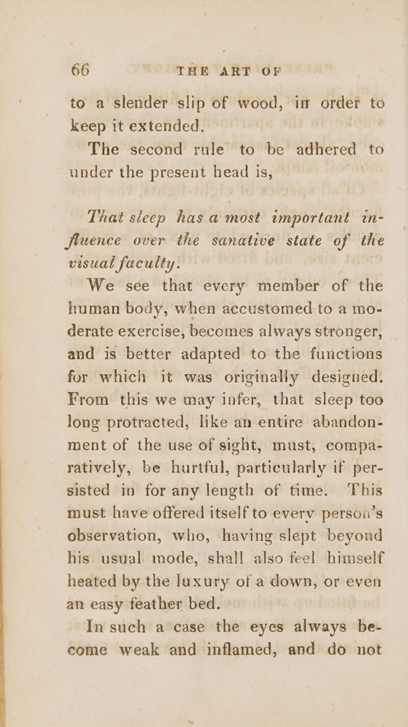 to a slender slip of wood, in order to keep it extended. The second rule to be adhered to under the present head is, That sleep has a most tmportant in- fluence over the sanative state of the visual faculty. | We see that every member of the human body, when accustomed to a mo- derate exercise, becomes always stronger, and is better adapted to the functions for which it was originally designed. From this we may infer, that sleep too long protracted, like an entire abandon- ment of the use of sight, must, compa- ratively, be hurtful, particularly if per- sisted in for any length of time. This must have offered itself to everv persou’s observation, who, having slept beyond his. usual mode, shal! also feel himself heated by the luxury of a down, or even an easy feather bed. In such a‘case the eyes always be- come weak and inflamed, and do not