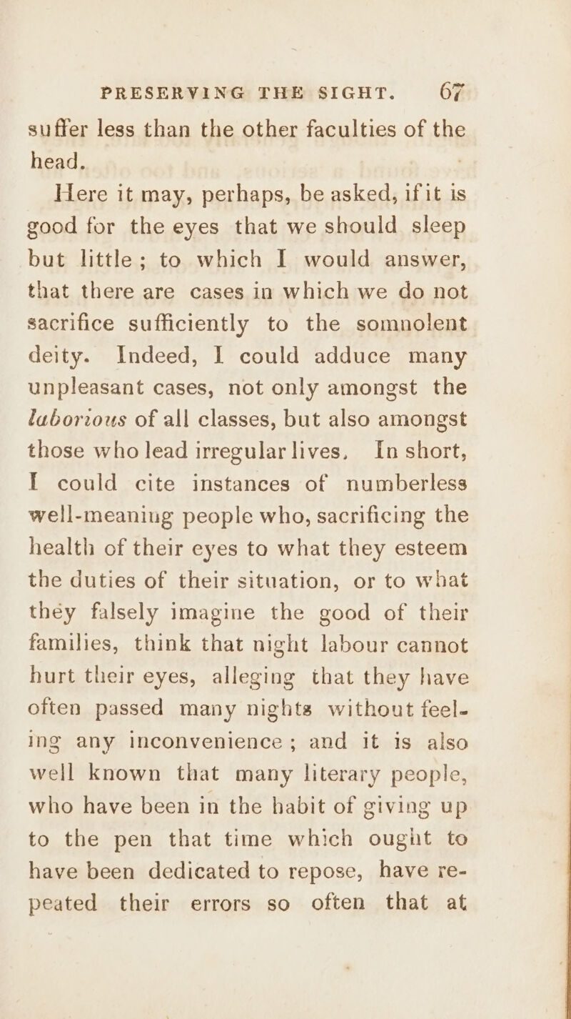 suffer less than the other faculties of the head. . Here it may, perhaps, be asked, if it is good for the eyes that we should sleep but little; to which I would answer, that there are cases in which we do not sacrifice sufficiently to the somnolent deity. Indeed, I could adduce many unpleasant cases, not only amongst the luborrous of all classes, but also amongst those who lead irregular lives, In short, I could cite instances of numberless well-meaning people who, sacrificing the health of their eyes to what they esteem the duties of their situation, or to what they falsely imagine the good of their families, think that night labour cannot hurt their eyes, alleging that they have often passed many nights without feel- ing any inconvenience; and it is also well known that many literary people, who have been in the habit of giving up to the pen that time which ought to have been dedicated to repose, have re- peated their errors so often that at