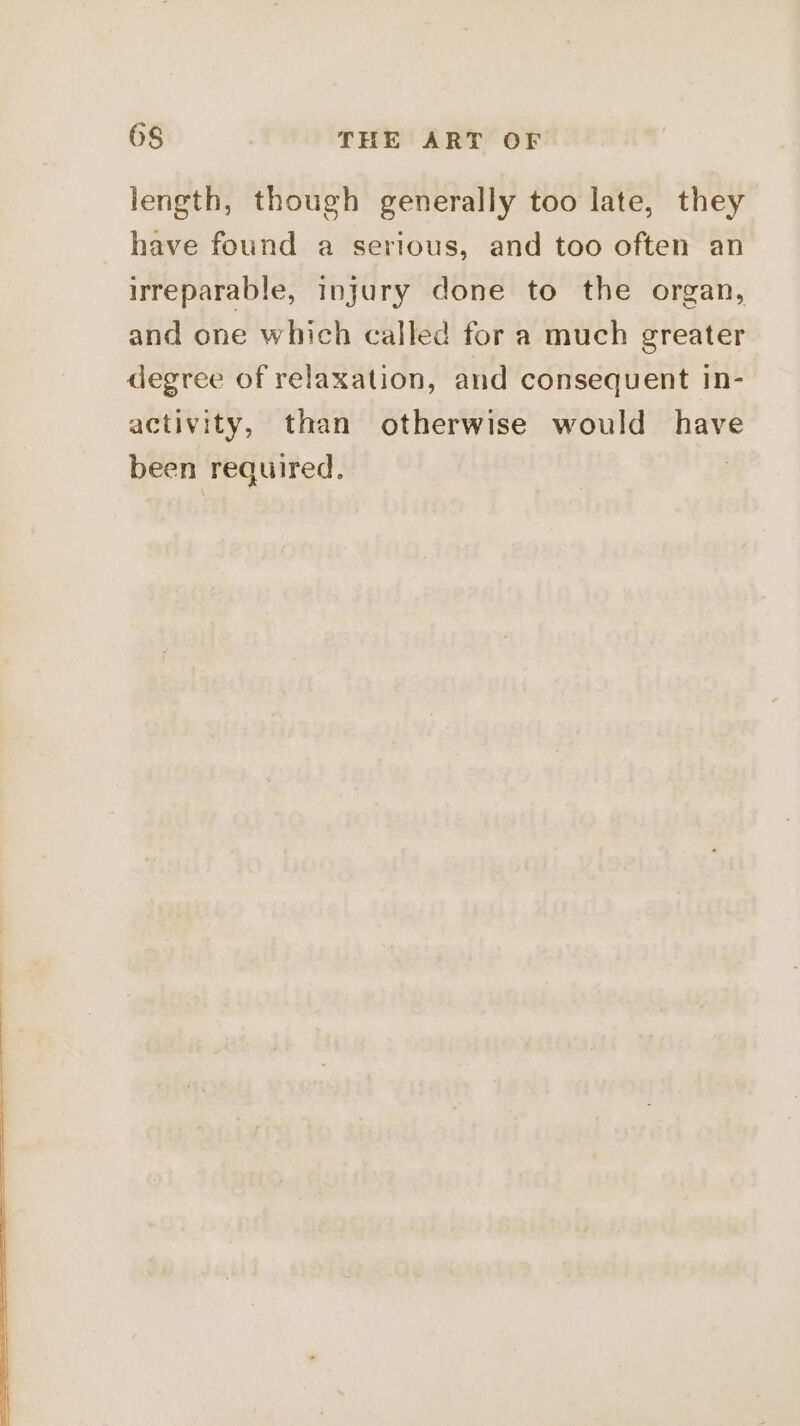 length, though generally too late, they have found a serious, and too often an irreparable, injury done to the organ, and one which called for a much greater degree of relaxation, and consequent in- activity, than otherwise would have been required. |
