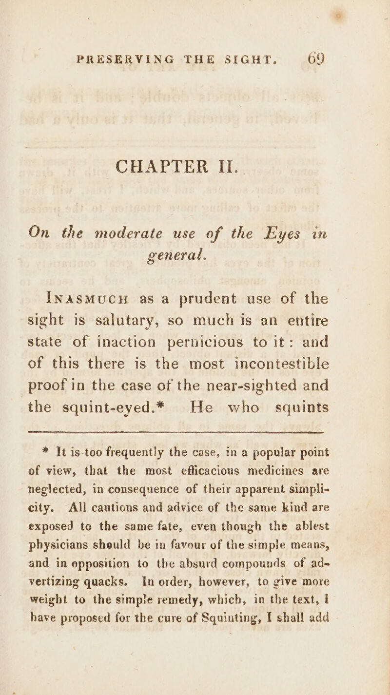 CHAPTER IL. On the moderate use of the Eyes in general. INASMUCH as a prudent use of the sight is salutary, so much is an entire state of inaction pernicious to it: and of this there is the most incontestible proof in the case of the near-sighted and the squint-eyed.* He who squints * It is-too frequently the case, in a popular point of view, that the most efficacious medicines are neglected, in consequence of their apparent simpli- city. All cautions and advice of the same kind are exposed to the same fate, even though the ablest physicians sheuld be in favour of the simple means, and in opposition to the absurd compounds of ad- vertizing quacks. In order, however, to give more weight to the simple remedy, which, in the text, I have proposed for the cure of Squinting, I shall add