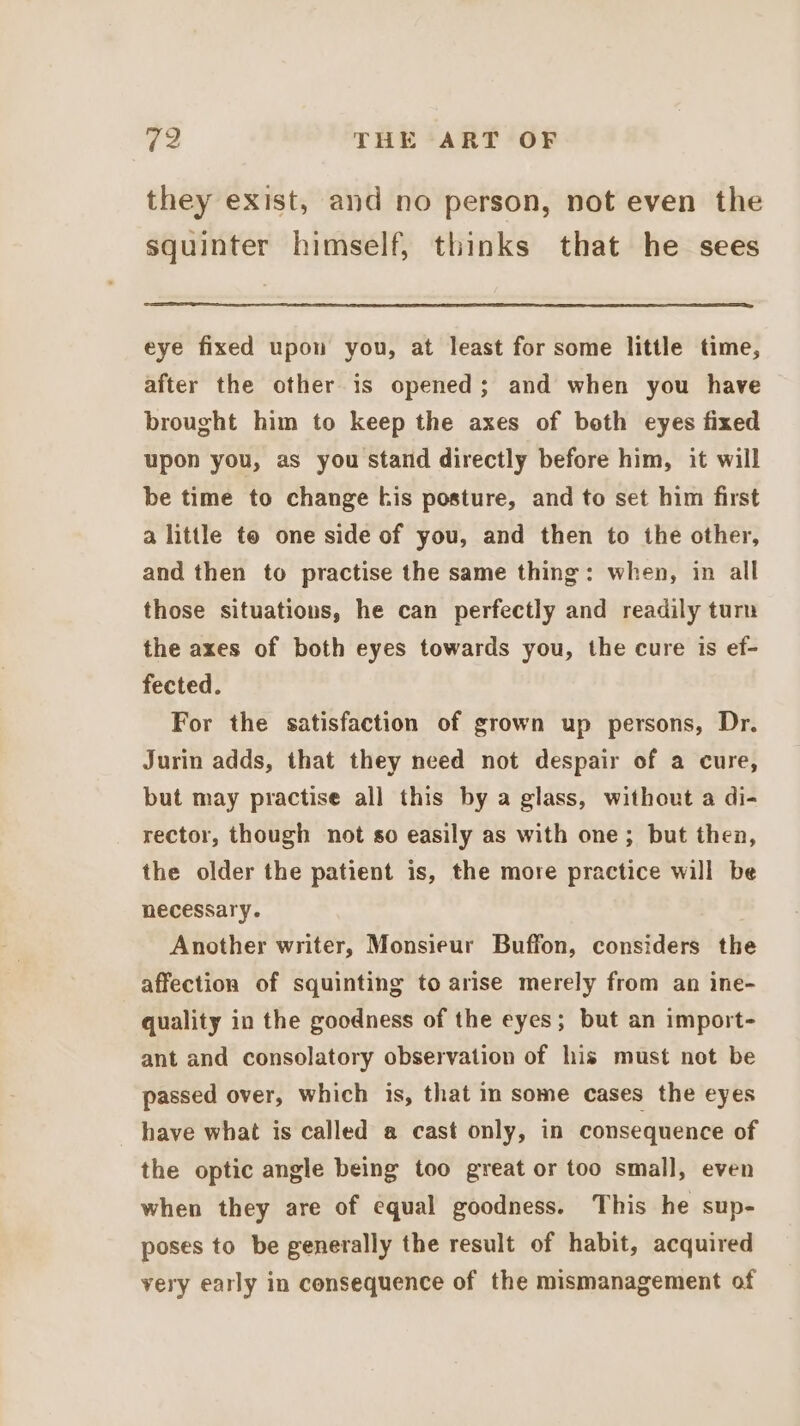 they exist, and no person, not even the squinter himself, thinks that he sees eye fixed upon you, at least for some little time, after the other is opened; and when you have brought him to keep the axes of both eyes fixed upon you, as you stand directly before him, it will be time to change kis posture, and to set him first a little te one side of you, and then to the other, and then to practise the same thing: when, in all those situations, he can perfectly and readily turn the axes of both eyes towards you, the cure is ef- fected. For the satisfaction of grown up persons, Dr. Jurin adds, that they need not despair of a cure, but may practise all this by a glass, without a di- rector, though not so easily as with one; but then, the older the patient is, the more practice will be necessary. Another writer, Monsieur Buffon, considers the affection of squinting to arise merely from an ine- quality in the goodness of the eyes; but an import- ant and consolatory observation of his must not be passed over, which is, that in some cases the eyes have what is called a cast only, in consequence of the optic angle being too great or too small, even when they are of equal goodness. This he sup- poses to be generally the result of habit, acquired very early in consequence of the mismanagement of