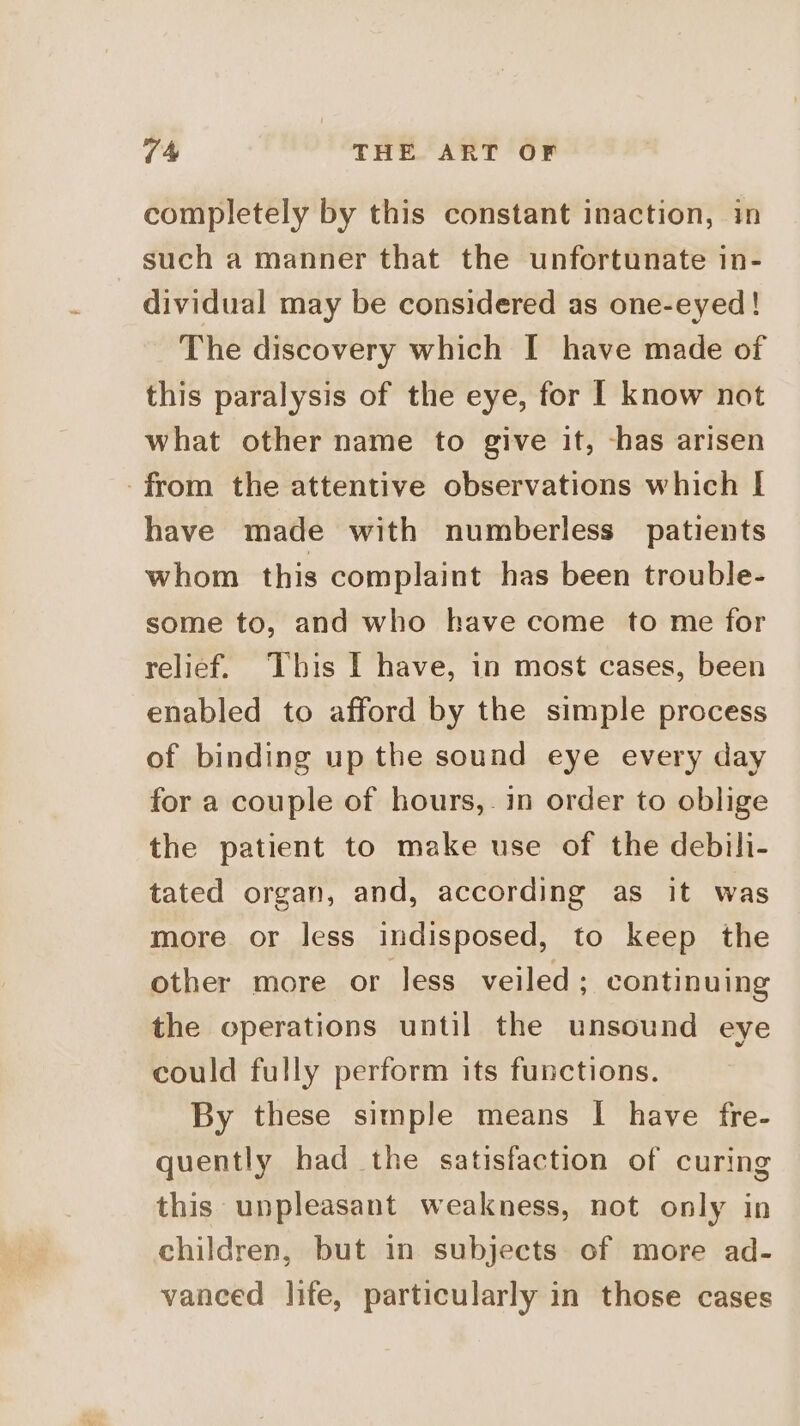 completely by this constant inaction, in such a manner that the unfortunate in- dividual may be considered as one-eyed! The discovery which I have made of this paralysis of the eye, for [ know not what other name to give it, -has arisen from the attentive observations which I have made with numberless patients whom this complaint has been trouble- some to, and who have come to me for relief. This I have, in most cases, been enabled to afford by the simple process of binding up the sound eye every day for a couple of hours, in order to oblige the patient to make use of the debili- tated organ, and, according as it was more or less indisposed, to keep the other more or less veiled ; continuing the operations until the unsound eye could fully perform its functions. By these simple means I have fre- quently had the satisfaction of curing this unpleasant weakness, not only in children, but in subjects of more ad- vanced life, particularly in those cases