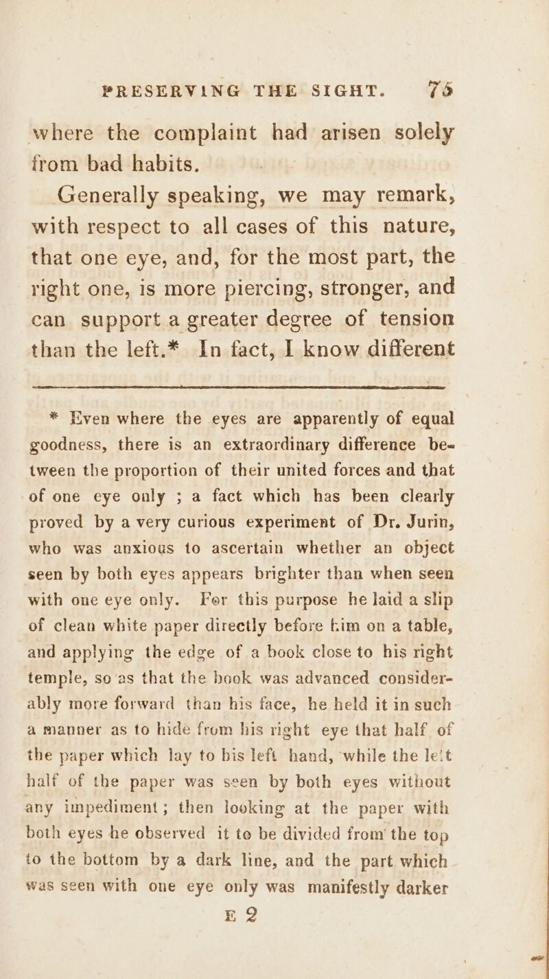 where the complaint had arisen solely from bad habits. Generally speaking, we may remark, with respect to all cases of this nature, that one eye, and, for the most part, the right one, is more piercing, stronger, and can support a greater degree of tension than the left.* In fact, I know different * Even where the eyes are apparently of equal goodness, there is an extraordinary difference be~ tween the proportion of their united forces and that of one eye only ; a fact which has been clearly proved by a very curious experiment of Dr. Jurin, who was anxious to ascertain whether an object seen by both eyes appears brighter than when seen with one eye only. Fer this purpose he laid a slip of clean white paper directly before tim on a table, and applying the edge of a book close to his nght temple, so ‘as that the book was advanced consider- ably more forward than his face, he held it in such a manner as to hide from his right eye that half of the paper which lay to bis left hand, while the leit half of the paper was seen by both eyes without any impediment; then looking at the paper with both eyes he observed it to be divided from’ the top to the bottom by a dark line, and the part which was seen with one eye only was manifestly darker Eo
