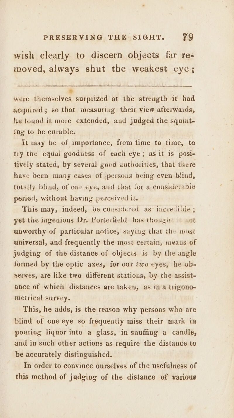 wish clearly to discern objects far re- moved, always shut the weakest eye; + were themselves surprized at the strength it had acquired ; so that measuriug their view afterwards, he found it more extended, and judged the squint- ing to be curable. it may be of importance, from time to time, to try the equal goodness of each eye; as it is posi< tively stated, by several good authorities, that trere have been many cases of .perseas deing even bliud, totally blind, of one eye, aud that for a considersbie pericd, without having perceived 1. This may, indeed, be cousidered as iicre tile ; yet the ingenious Dr. Porterfield has thougat | vot unworthy of particuiar notice, saying that th: most universal, and frequently the most certain, meaus of judging of the distance of objecis is by the angle formed by the optic axes, for our éwo eyes, he ob- seives, are like two different stations, by the assist- ance of which distances are taken, as in a trigono- metrical survey. This, he adds, is the reason why persons who are blind of one eye so frequentiy miss their mark in pouring liquor into a glass, in snuffing a candle, and in such other actions as require the distance to be accurately distinguished. In order to convince ourselves of the usefulness of this method of judging of the distance of various