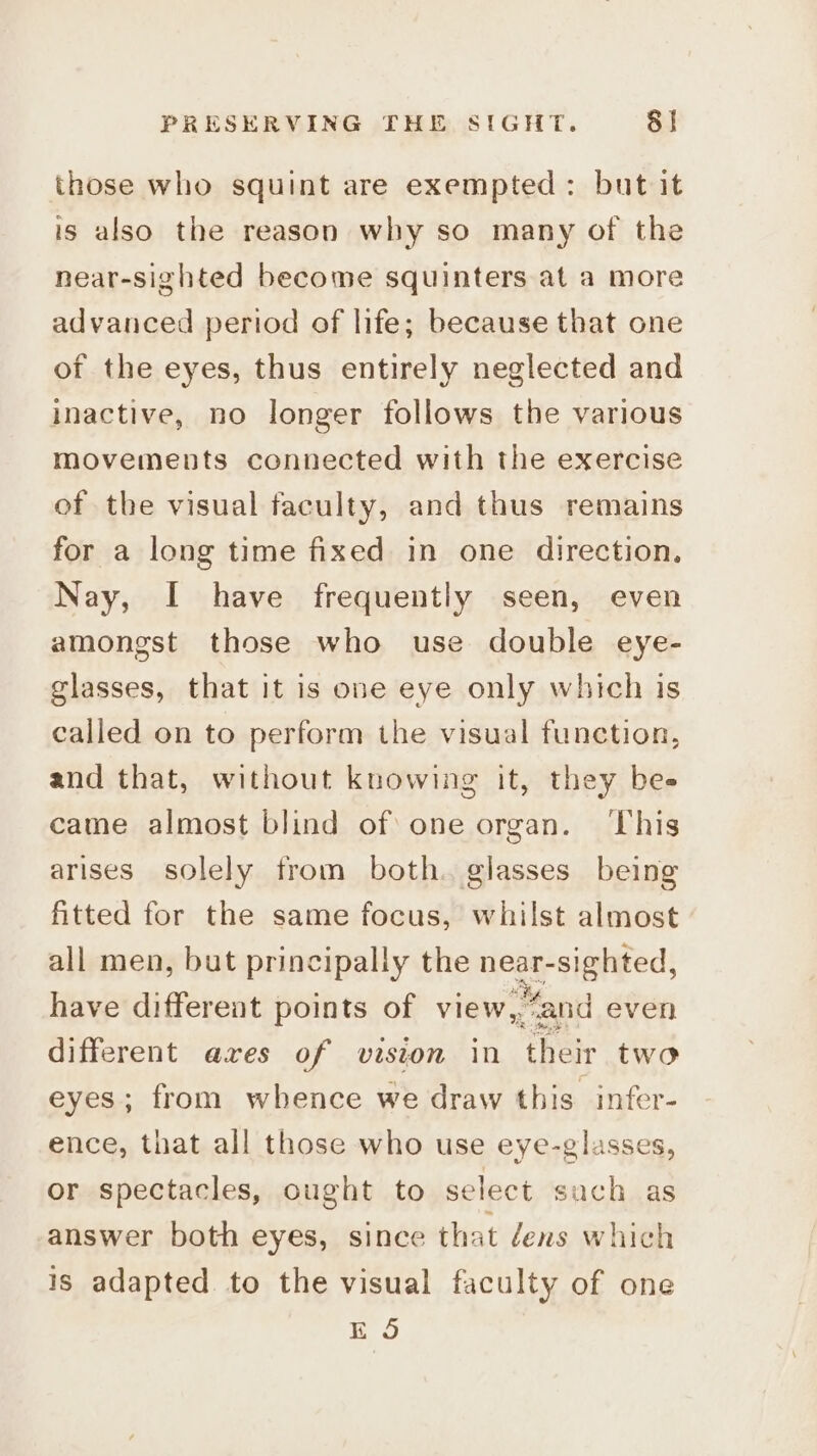 those who squint are exempted: but it is also the reason why so many of the near-sighted become squinters at a more advanced period of life; because that one of the eyes, thus entirely neglected and inactive, no longer follows the various movements connected with the exercise of the visual faculty, and thus remains for a long time fixed in one direction, Nay, I have frequently seen, even amongst those who use double eye- glasses, that it is one eye only which is called on to perform the visual function, and that, without knowing it, they bes came almost blind of one organ. ‘This arises solely from both. glasses being fitted for the same focus, whilst almost all men, but principally the eas ciateed; have different points of view, Mand even different axes of vision in ‘their two eyes; from whence we draw this infer- ence, that all those who use eye-glasses, or spectacles, ought to select sach as answer both eyes, since that dens which is adapted to the visual faculty of one ES
