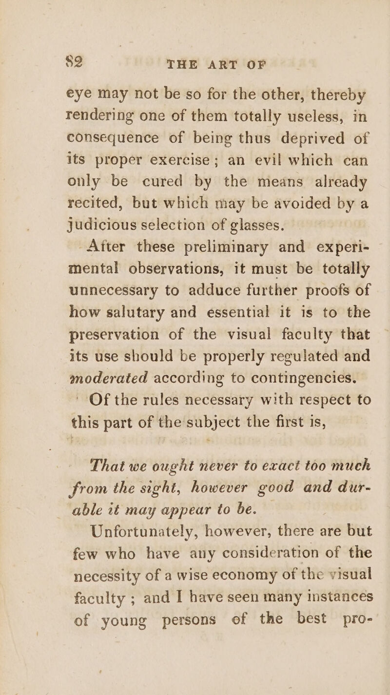 eye may not be so for the other, thereby rendering one of them totally useless, in consequence of being thus deprived of its proper exercise; an evil which can only be cured by the means already recited, but which may be avoided by a judicious selection of glasses. After these preliminary and experi- mental observations, it must be totally unnecessary to adduce further proofs of how salutary and essential it is to the preservation of the visual faculty that its use should be properly regulated and moderated according to contingencies. Of the rules necessary with respect to this part of the subject the first is, That we ought never to exact too much from the sight, however good and dur- able it may appear to be. Unfortunately, however, there are but few who have any consideration of the necessity of a wise economy of the visual faculty ; and I have seen many instances of young persons of the best pro-