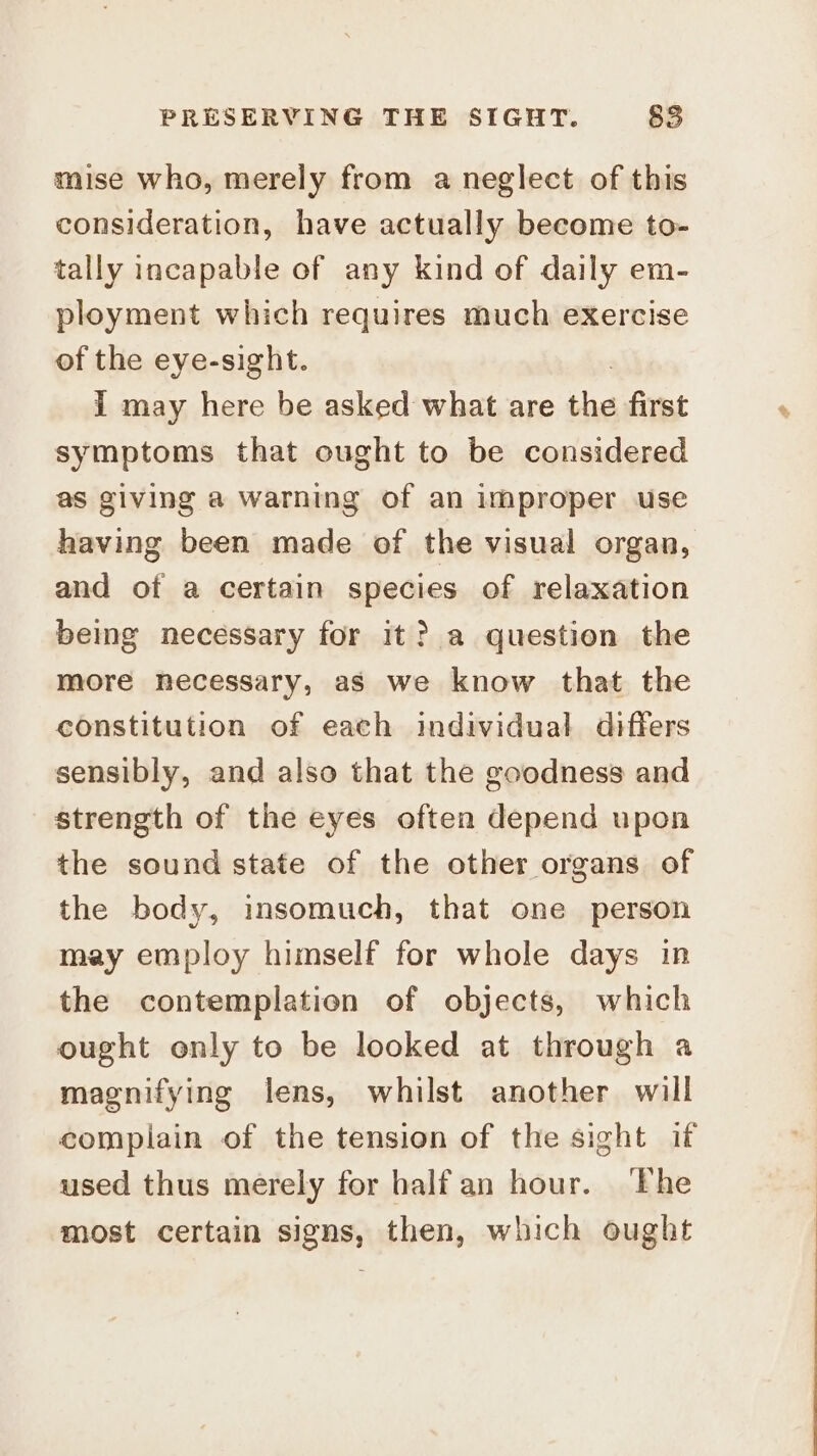 mise who, merely from a neglect of this consideration, have actually become to- tally incapable of any kind of daily em- ployment which requires much exercise of the eye-sight. I may here be asked what are the first symptoms that ought to be considered as giving a warning of an improper use having been made of the visual organ, and of a certain species of relaxation being necessary for it? a question the more necessary, as we know that the constitution of each individual differs sensibly, and also that the goodness and strength of the eyes often depend upon the sound state of the other organs of the body, insomuch, that one person may employ himself for whole days in the contemplation of objects, which ought only to be looked at through a magnifying lens, whilst another will complain of the tension of the sight if used thus merely for half an hour. ‘The most certain signs, then, which ought