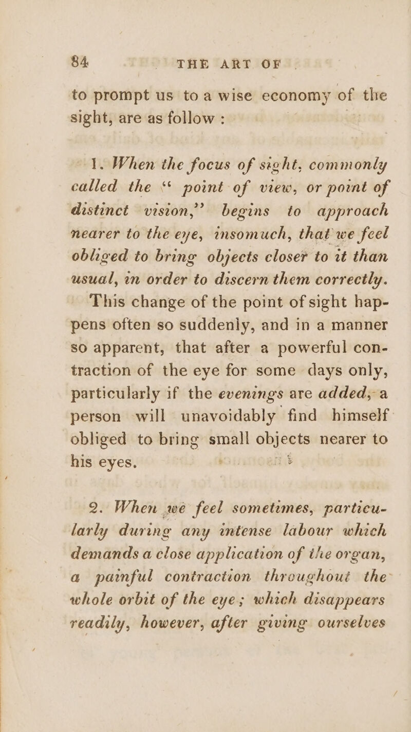 to prompt us toa wise economy of thie sight, are as follow : +t 1. When the focus of sieht, commonly called the ‘* point of view, or point of distinct vision,’ begins to approach nearer to the eye, insomuch, that we feel obliged to bring objects closer to it than usual, in order to discern them correctly. This change of the point of sight hap- pens often so suddenly, and in a manner SO apparent, that after a powerful con- traction of the eye for some days only, particularly if the evenzngs are added, a person will unavoidably find himself: obliged to bring small objects nearer to his eyes. ae as 2. When we feel sometimes, particu- larly during any intense labour which demands a close application of the organ, a painful contraction throughout the whole orbit of the eye; which disappears readily, however, after giving ourselves