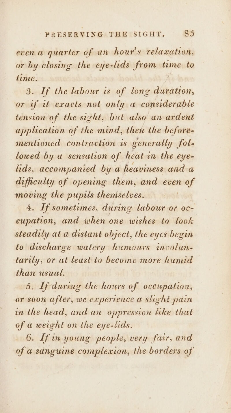 evena quarter of an hour's relaxation, or by closing the eye-lids from tame to time. 3. If the labour is of long abesticen, or if wt exacts not only a considerable tension of the sight, but also an ardent application of the mind, then the before- mentioned contraction rs generally fol- lowed by a sensation of heat in the eye- lids, accompanied by a heaviness and a dafficulty of opening them, and even me moving the pupils themselves. A. If sometimes, during labour or oc- eupation, and when one wishes to look steadily at a distant object, the eyes begin to discharge watery humours involun- tarily, or at least to become more hunud than usual. . If during the hours of occupation, or soon after, we experience a slight pain in the head, and an oppression like that of a weight on the eye-lids. [fin young people, very far, and of a sanguine complexion, the borders of