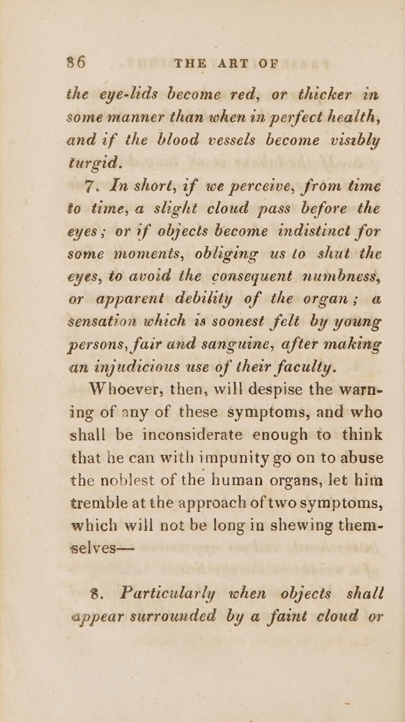 the eye-lids become red, or thicker in some manner than when in perfect health, and if the blood vessels become visebly turgid. 7. In short, if we perceive, from time fo tume, a shght cloud pass before the eyes; or if objects become indistinct for some moments, obliging us to shut the eyes, to avoid the consequent numbness, or apparent debility of the organ; « sensation which rs soonest felt by young persons, fair and sanguine, after making an injudicious use of their faculty. Whoever, then, will despise the warn- ing of any of these symptoms, and who shall be inconsiderate enough to think that he can with impunity go on to abuse the noblest of the human organs, let him tremble at the approach of two symptoms, which will not be long in shewing them- selves— 8. Particularly when objects shall appear surrounded by a faint cloud or