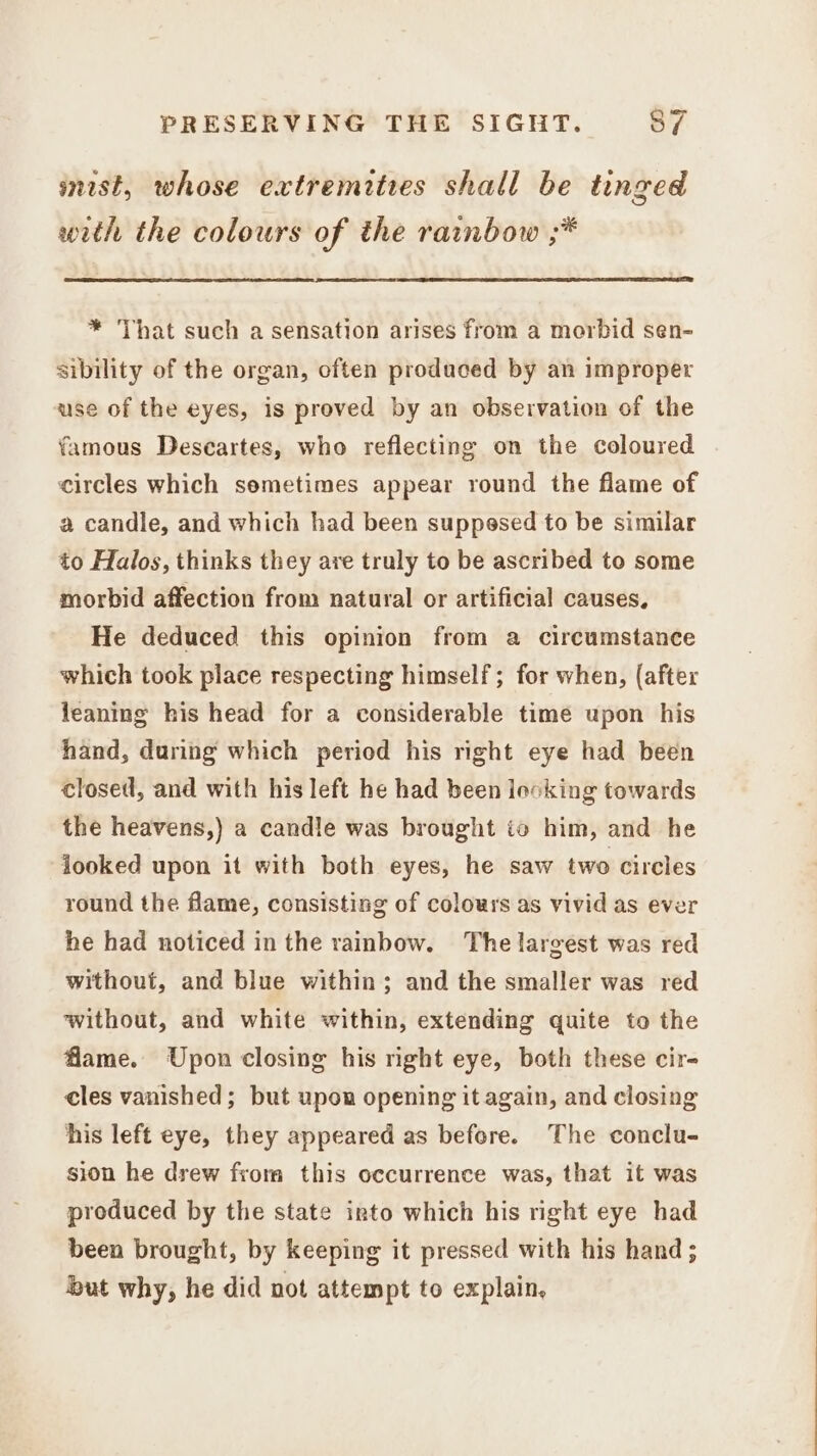 mist, whose extremities shall be tinged with the colours of the rainbow ;* * That such a sensation arises from a morbid sen- sibility of the organ, often produced by an improper use of the eyes, is proved by an observation of the famous Descartes, who reflecting on the coloured circles which semetimes appear round the flame of a candle, and which had been suppesed to be similar to Halos, thinks they are truly to be ascribed to some morbid affection from natural or artificial causes, He deduced this opinion from a circumstance which took place respecting himself; for when, (after leaning his head for a considerable time upon his hand, during which period his right eye had been closed, and with his left he had been looking towards the heavens,) a candle was brought to him, and he jooked upon it with both eyes, he saw two circles round the flame, consisting of colours as vivid as ever he had noticed in the rainbow. The largest was red without, and blue within; and the smaller was red without, and white within, extending quite to the flame. Upon closing his right eye, both these cir- cles vanished; but upon opening it again, and closing his left eye, they appeared as before. The conclu- sion he drew from this occurrence was, that it was produced by the state into which his right eye had been brought, by keeping it pressed with his hand ; but why, he did not attempt to explain,
