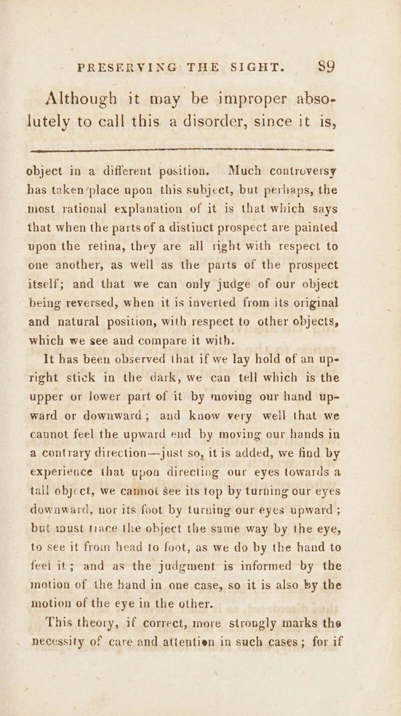 Although it may be improper abso- lutely to call this a disorder, since it is, object in a different position. Much controversy has taken’place upon this subjcet, but perhaps, the most ratienal explanation of it is that which says that when the parts of a distinct prospect are painted upon the retina, they are all mght with respect to one another, as well as the parts of the prospect itself; and that we can only judge of our object being reversed, when it is inverted from its original and natural position, with respect to other objects, which we see and compare it with, It has been observed that if we lay hold of an upe right stick in the dark, we can tell which is the upper or lower part of it by moving our hand up- ward or downward; and know very well that we cannot feel the upward end by moving cur hands in a contrary direction—-just so, itis added, we find by experience that upon directing our eyes towards a tall object, we cannot See its top by turning our eyes dowaward, nor its foot by turning our eyes upward ; but iwust trace the object the same way by the eye, to see it froin head to foot, as we do by the hand to feel it; and as the judgment is informed by the motion of the hand in one case, so it is also by the motion of the eye in the other. This theory, if correct, more strongly marks the necessity of care and attentien in such cases; for if