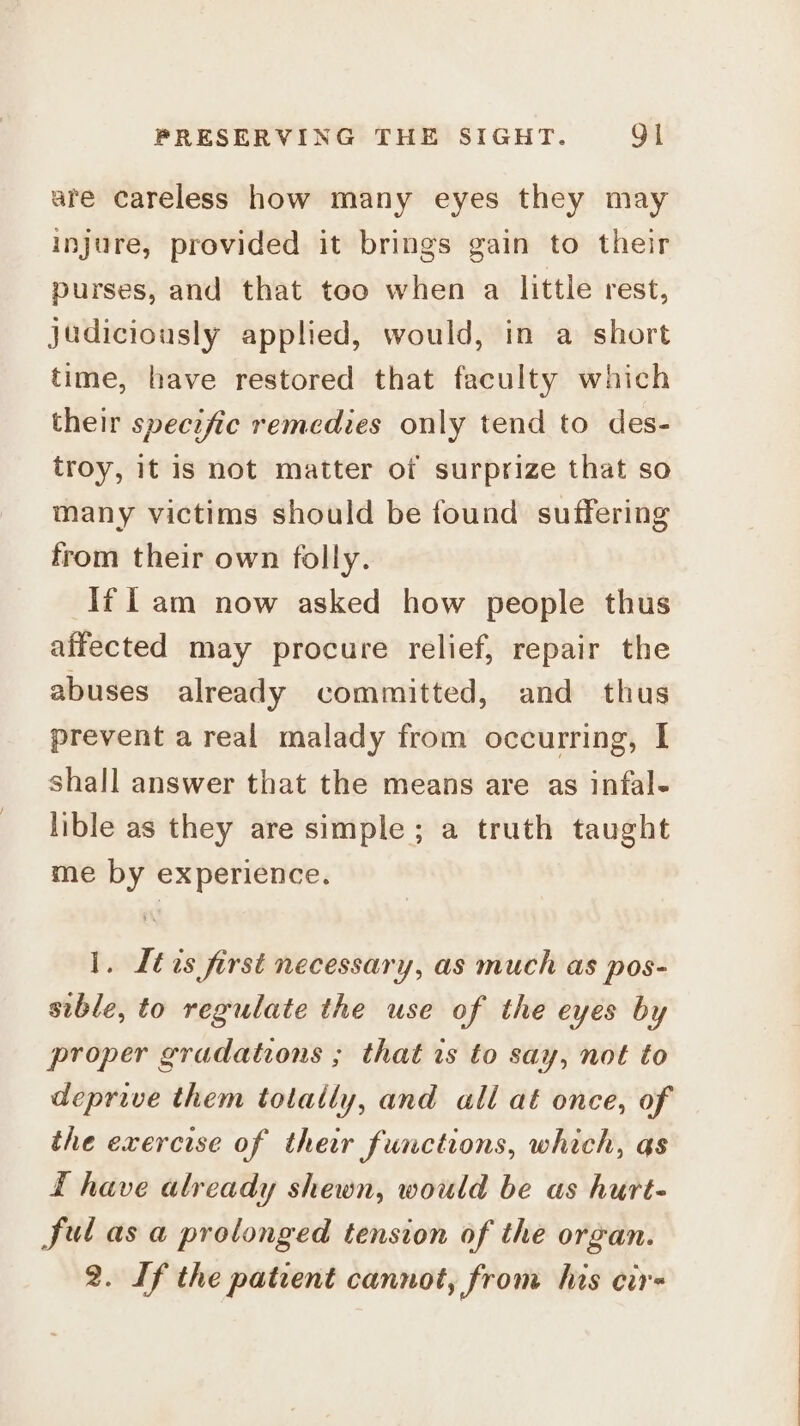 are careless how many eyes they may injure, provided it brings gain to their purses, and that too when a little rest, judiciously applied, would, in a short time, have restored that faculty which their specific remedies only tend to des- troy, it is not matter of surprize that so many victims should be found suffering from their own folly. If l am now asked how people thus affected may procure relief, repair the abuses already committed, and thus prevent areal malady from occurring, I shall answer that the means are as infal- lible as they are simple; a truth taught me by experience. 1. Ites first necessary, as much as pos- sible, to regulate the use of the eyes by proper gradations ; that is to say, not to deprive them totally, and ali aé once, of the exercise of their functions, which, as £ have already shewn, would be as hurt- Sul as a prolonged tension of the organ. 2. If the patient cannot, from his cir-