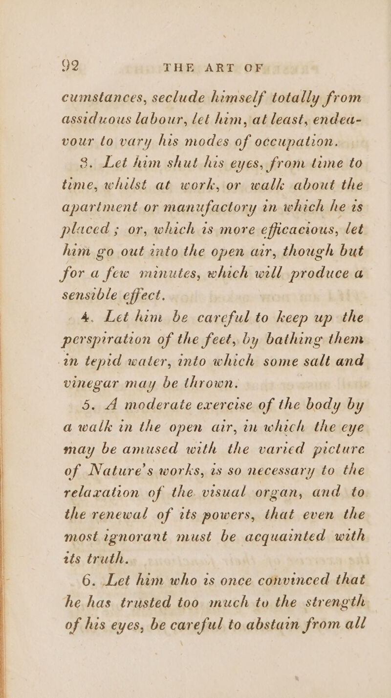 cumstances, seclude himself totally from assiduous labour, let him, at least, endea- vour to vary his modes of occupation. 3. Let him shut his eyes, from time to teme, whilst at work, or walk about the apartment or manufactory in which he ws placed ; or, which is more efficacious, let him go out into the open ar, though but for a few minutes, which will produce a sensible effect. 4A. Let him be careful to keep up the perspiration of the feet, by bathing them in tepid water, into which some salt and vinegar may be thrown. | 5. A moderate exercise of the body by a walk in the open air, in which the eye may be amused with the varied picture of Nature's works, ws so necessary to the relaxation of the visual organ, and to the renewal of its powers, that even the most ignorant must be acquainted wath zts truth. 6. Let him who is once convinced that he has trusted too much to the strength of his eyes, be careful to abstain from all