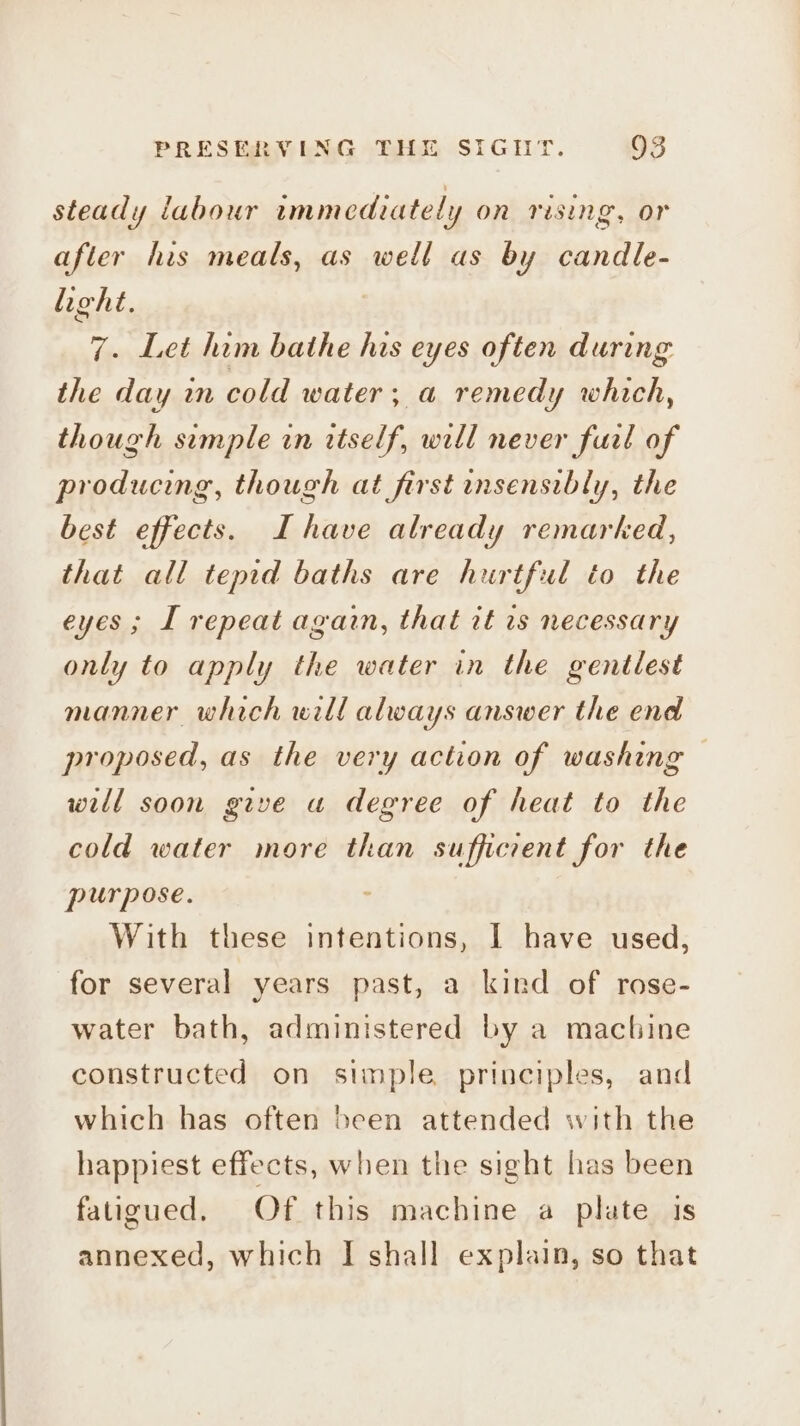 steady labour immediately on rising, or after his meals, as well as by candle- light. 7. Let him bathe his eyes often during the day mm cold water ; a remedy which, though simple in itself, will never fual of producing, though at first insensibly, the best effects. I have already remarked, that all tepid baths are hurtful to the eyes; I repeat again, that it rs necessary only to apply the water in the gentlest manner which will always answer the end proposed, as the very action of washing will soon give u degree of heat to the cold water more than sufficrent for the purpose. With these intentions, I have used, for several years past, a kind of rose- water bath, administered by a machine constructed on simple principles, and which has often been attended with the happiest effects, when the sight has been fatigued. Of this machine a plate is annexed, which I shall explain, so that