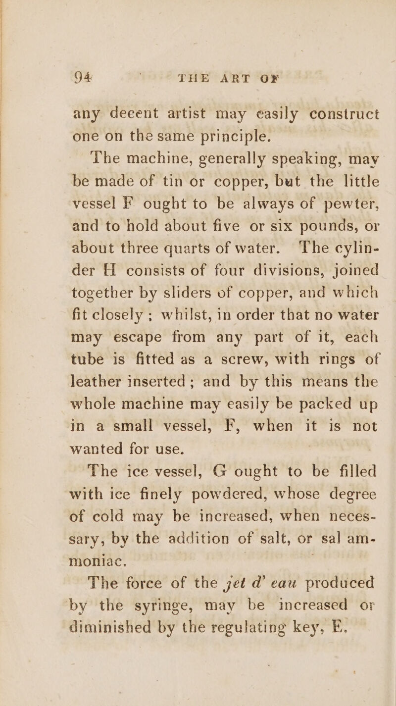 any deeent artist may easily construct one on the same principle. The machine, generally speaking, may be made of tin or copper, but the little vessel F ought to be always of pewter, and to hold about five or six pounds, or about three quarts of water. ‘The cylin- der H consists of four divisions, joined together by sliders of copper, and which fit closely ; whilst, in order that no water may escape from any part of it, each tube is fitted as a screw, with rings of leather inserted; and by this means the whole machine may easily be packed up in a small vessel, F, when it is not wanted for use. | The ice vessel, G ought to be filled with ice finely powdered, whose degree of cold may be increased, when neces- sary, by the addition of salt, or sal am- moniac. : The force of the jet d’ eau produced by the syringe, may be increased or diminished by the regulating key, E.