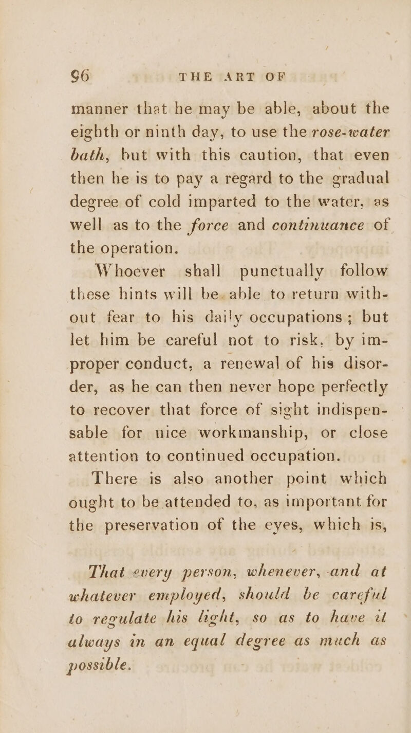 manner that he may be able, about the eighth or ninth day, to use the rose-water bath, but with this caution, that even then he is to pay a regard to the gradual degree of cold imparted to the water, es well as to the force and contemuance of the operation. Whoever shall punctually follow these hints will be. able to return with- out fear to his daily occupations ; but let him be careful not to risk. by im- proper conduct, a renewal of his disor- der, as he can then never hope perfectly to recover that force of sight indispen- sable for nice workmanship, or close attention to continued occupation. There is also another point which ought to be attended to, as important for the preservation of the eyes, which is, That every person, whenever, and at whatever employed, should be careful to regulate his hight, so as to have ut always in an equal degree as much as posseble.