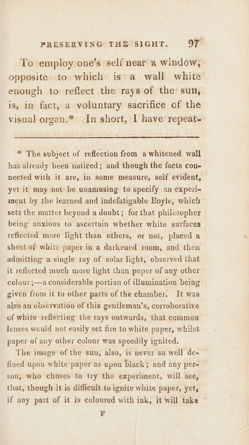 To employ one’s self near a window, opposite. to which is a wall white enough to reflect the rays of the sun, is, in fact, a voluntary sacrifice of the visual organ.* In short, I have repeat- * The subject of reflection from a whitened wall has already been noticed; and though the facts con nected with it are, in some measure, self evident, yet it may not be unamusing to specify an experi-« ment by the learned and indefatigable Boyle, which’ sets the matter beyond a doubt; for that philosopher being anxious to ascertain whether white surfaces reflected more light than others, or not, placed a sheet of white paper in a darkened room, and then admitting a single ray of solar light, observed that it reflected much more light than paper of any other colour ;—a considerable portion of illumination being given from it to other parts of the chamber. It was also an observation of this gentleman’s, corroborative of white reflecting the rays outwards, that common lenses would not easily set fire to white paper, whilst paper of any other colour was speedily ignited. The image of the sun, also, is never so well de- fined upon white paper as upon black; and any per- son, who chuses to try the experiment, will see, that, though it is difficult to ignite white paper, yets if any part of it is coloured with ink, it-will take EF