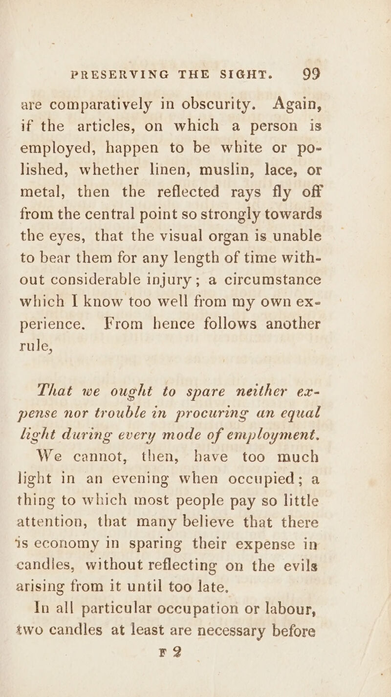 are comparatively in obscurity. Again, if the articles, on which a person is employed, happen to be white or po- lished, whether linen, muslin, lace, or metal, then the reflected rays fly off from the central point so strongly towards the eyes, that the visual organ is unable to bear them for any length of time with- out considerable injury ; a circumstance which I know too well from my own ex- perience. From hence follows another rule, That we ought to spare nerther ex- pense nor trouble in procuring an equal light during every mode of employment. We cannot, then, have too much light in an evening when occupied; a thing to which most people pay so little attention, tbat many believe that there is economy in sparing their expense in candles, without reflecting on the evils arising from it until too late. In all particular occupation or labour, two candles at least are necessary before F2