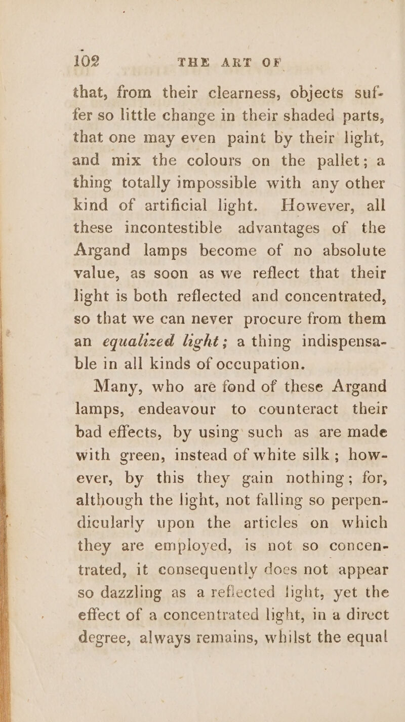 - 102 THE ART OF that, from their clearness, objects suf- fer so little change in their shaded parts, that one may even paint by their light, and mix the colours on the pallet; a thing totally impossible with any other kind of artificial light. However, all these incontestible advantages of the Argand lamps become of no absolute value, as soon as we reflect that their light is both reflected and concentrated, so that we can never procure from them an equalized light; a thing indispensa- ble in all kinds of occupation. Many, who are fond of these Argand lamps, endeavour to counteract their bad effects, by using such as are made with green, instead of white silk; how- ever, by this they gain nothing; for, although the light, not falling so perpen- dicularly upon the articles on which they are employed, is not so concen- trated, it consequently does not appear so dazzling as a reflected light, yet the effect of a concentrated light, in a direct degree, always remains, whilst the equal