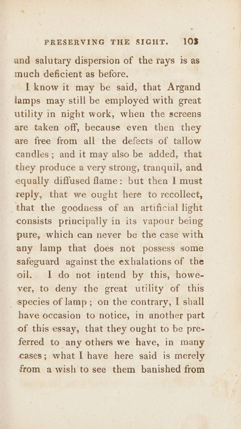 and salutary dispersion of the rays is as much deficient as before. I know it may be said, that Argand lamps may still be employed with great utility in night work, when the screens are taken off, because even then they are free from all the defects of tallow candles ; and it may also be added, that they produce a very strong, tranquil, and equally diffused flame: but then | must reply, that we ought here to recollect, that the goodness of an artificial light consists principally in its vapour being pure, which can never be the case with any lamp that does not possess some safeguard against the exhalations of the oil. I do not intend by this, howe- ver, to deny the great utility of this species of lamp; on the contrary, I shall have occasion to notice, in another part of this essay, that they ought to be pre- ferred to any others we have, in many > cases; what I have here said is merely from a wish to see them banished from
