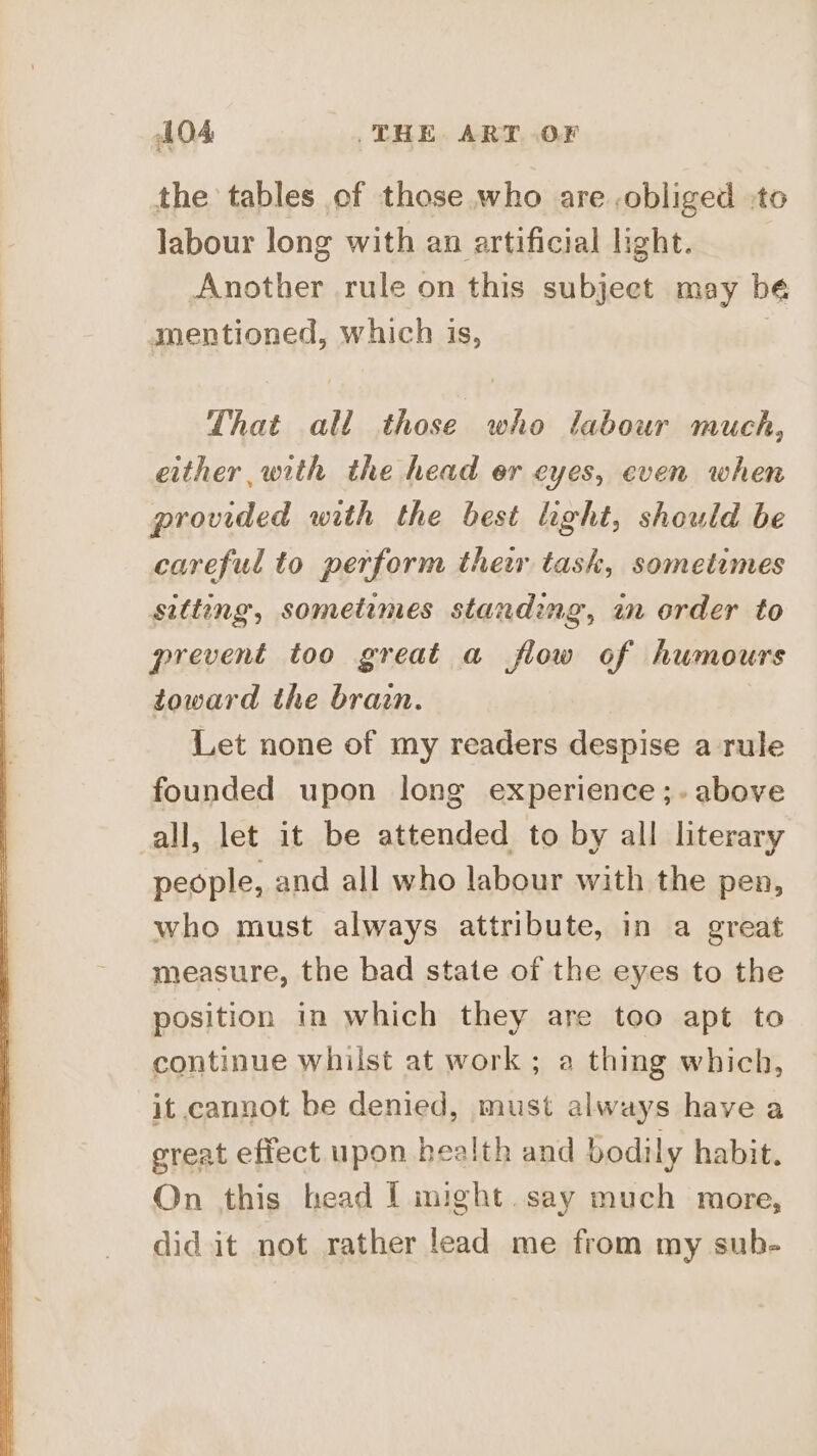 the tables of those who are obliged to labour long with an artificial light. Another rule on this subjeet may bé mentioned, which is, That all those who labour much, either with the head er eyes, even when provided with the best light, should be careful to perform thew task, sometimes sitteng, sometimes standing, in order to prevent too great a flow of humours toward the brain. Let none of my readers despise a rule founded upon long experience ;. above all, let it be attended to by all literary people, and all who labour with the pen, who must always attribute, in a great measure, the bad state of the eyes to the position in which they are too apt to continue whilst at work ; a thing which, it cannot be denied, must always have a great effect upon health and bodily habit. On this head I might.say much more, did it not rather lead me from my sub-