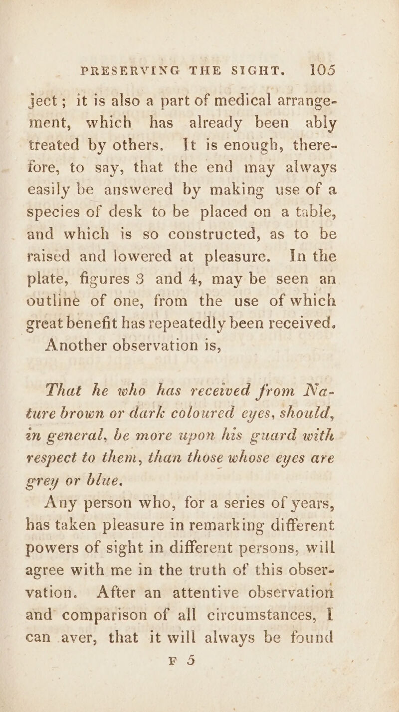 ject; it is also a part of medical arrange- ment, which has already been ably treated by others. [t is enough, there- fore, to say, that the end may always easily be answered by making use of a species of desk to be placed on a table, and which is so constructed, as to be raised and lowered at pleasure. In the plate, figures 3 and 4, may be seen an outline of one, from the use of which great benefit has repeatedly been received. Another observation is, That he who has recetved from Na- ture brown or dark coloured eyes, should, an general, be more upon his guard with respect to them, than those whose eyes are grey or blue. Any person who, for a series of years, has taken pleasure in remarking different powers of sight in different persons, will agree with me in the truth of this obser- vation. After an attentive observation and comparison of all circumstances, | can aver, that it will always be found FS