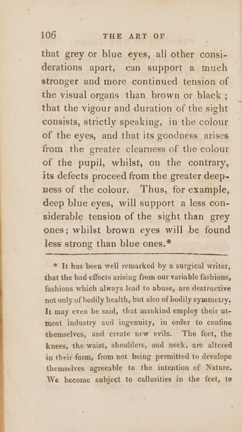 that grey or blue eyes, all other consi- derations apart, can support a much stronger and more continued tension of the visual organs than brown or black ; that the vigour and duration of the sight consists, strictly speaking, in the colour of the eyes, and that its goodness arises from the greater clearness of the colour of the pupil, whilst, on the contrary, its defects proceed from the greater deep- ness of the colour. Thus, for example, deep blue eyes, will support a less con- siderable tension of the sight than grey ones; whilst brown eyes will be found less strong than blue ones.* * It has been well remarked by a surgical writer, that the bad effects arising from our variable fashions, fashions which always lead to abuse, are destructive not only of bodily health, but also of bodily symmetry. It may even be said, that mankind employ their ut- most industry and ingenuity, in order to confine themselves, and create new evils. The feet, the knees, the waist, shoulders, and neck, are altered in their form, from not being permitted to develope themselves agreeable to the intention of Nature. We become subject to callosities in the feet, to