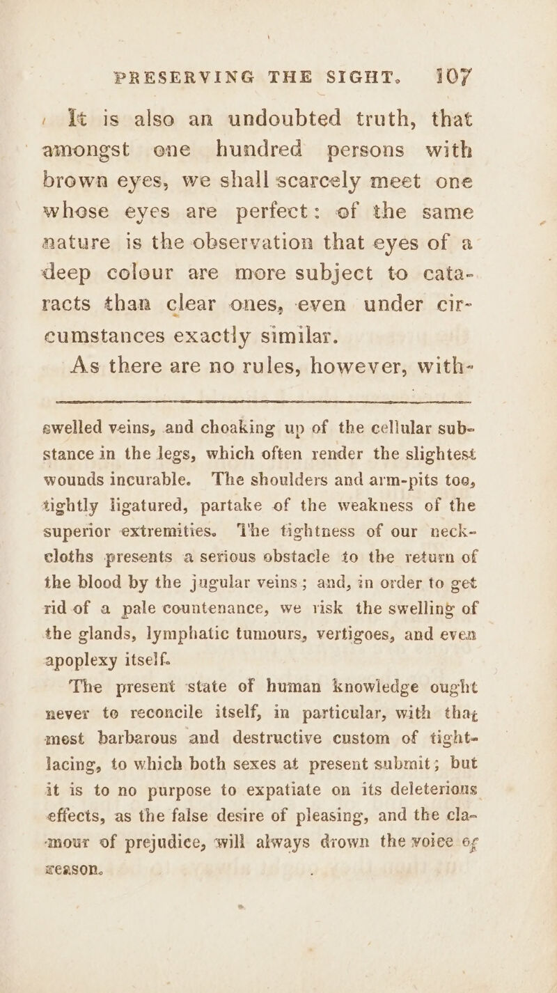 » it is also an undoubted truth, that amongst one hundred persons with brown eyes, we shall scarcely meet one whese eyes are perfect: of the same nature is the observation that eyes of a deep colour are more subject to cata- racts than clear ones, even under cir- cumstances exactly similar. As there are no rules, however, with- swelled veins, and choaking up of the cellular sub- stance in the legs, which often render the slightest wounds incurable. The shoulders and arm-pits too, tightly ligatured, partake of the weakness of the superior extremities. ‘The tightness of our neck- cloths presents a serious obstacle to the return of the blood by the jugular veins; and, in order to get rid of a pale countenance, we risk the swelling of the glands, lymphatic tumours, vertigoes, and even apoplexy itself. The present state of human knowledge ought never te reconcile itself, in particular, with tha; mest barbarous and destructive custom of tight- lacing, to which both sexes at present submit; but it is to no purpose to expatiate on its deleterions effects, as the false desire of pleasing, and the cla- amour of prejudice, will always drown the voiee og reason.