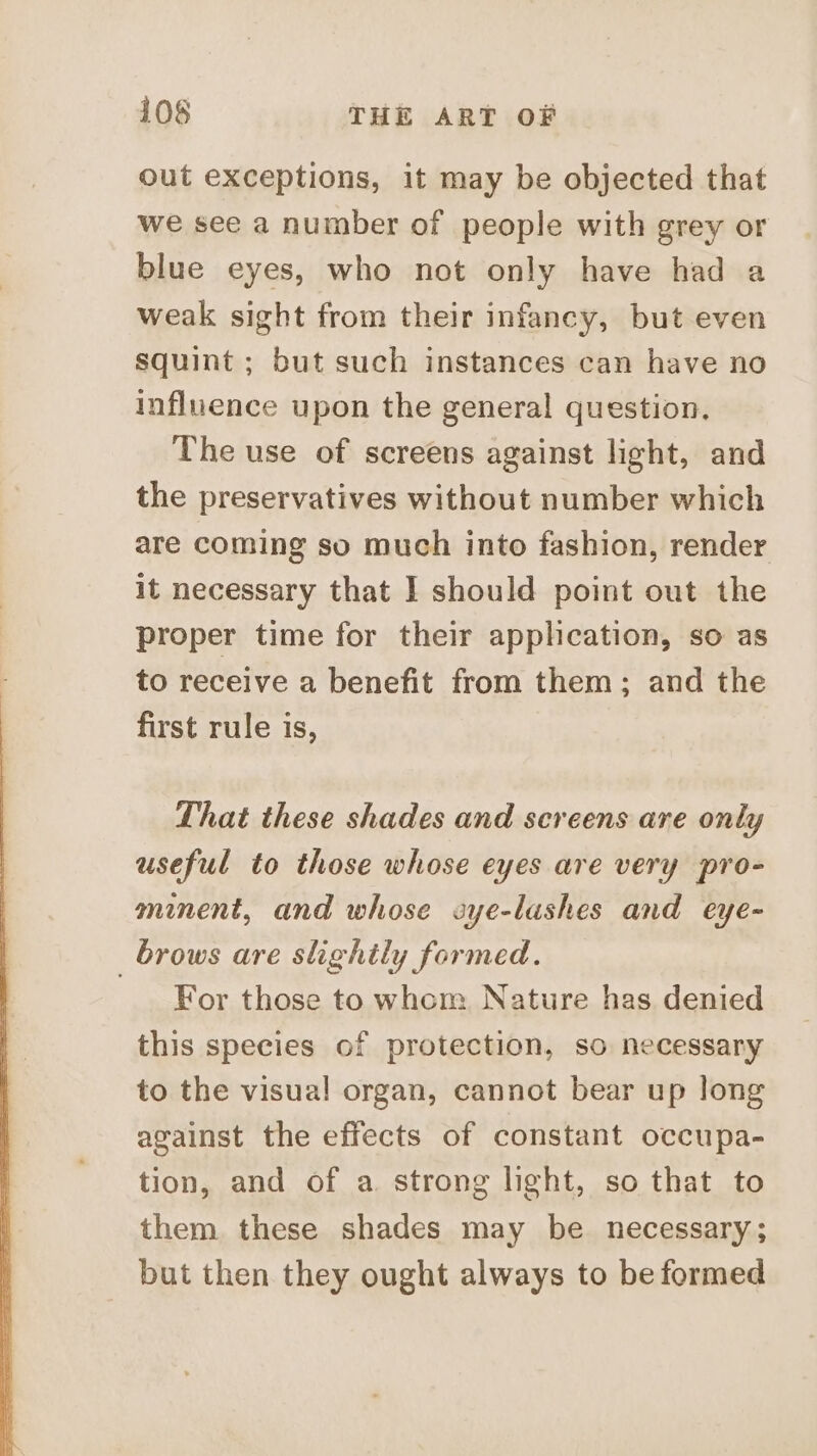 out exceptions, it may be objected that we see a number of people with grey or blue eyes, who not only have had a weak sight from their infancy, but even squint ; but such instances can have no influence upon the general question. The use of screens against light, and the preservatives without number which are coming so much into fashion, render it necessary that I should point out the proper time for their application, so as to receive a benefit from them; and the first rule is, That these shades and screens are only useful to those whose eyes are very pro- minent, and whose sye-lashes and eye- brows are slightly formed. For those to whom Nature has denied this species of protection, so necessary to the visual organ, cannot bear up long against the effects of constant occupa- tion, and of a strong light, so that to them these shades may be necessary; but then they ought always to be formed