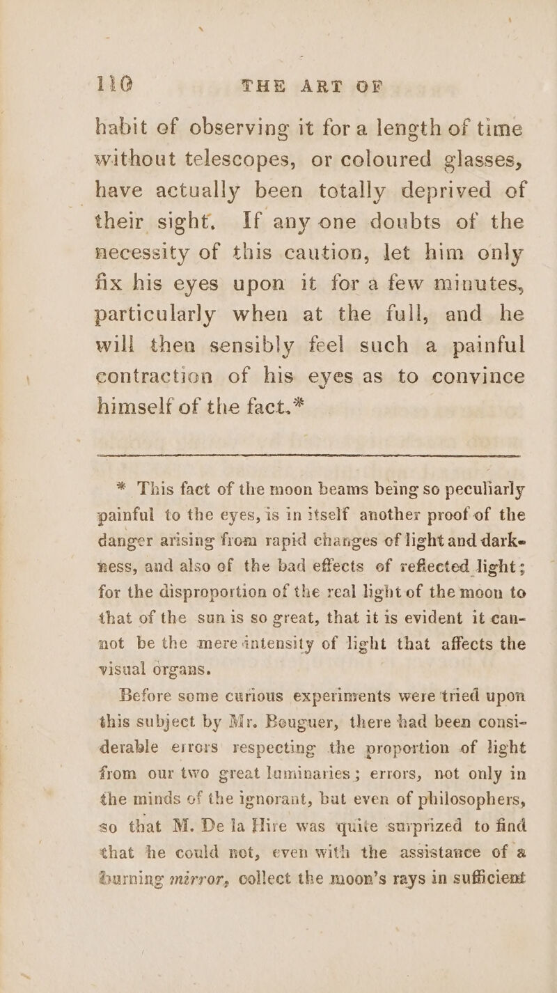 habit ef observing it for a length of time without telescopes, or coloured glasses, have actually been totally deprived of their sight. If any one doubts of the necessity of this caution, let him only fix his eyes upon it for a few minutes, particularly when at the full, and he will then sensibly feel such a painful contraction of his eyes as to convince himself of the fact.* * This fact of the moon beams being so peculiarly painful to the eyes, is in itself another proof of the danger arising from rapid changes of light and darke ness, and also of the bad effects of reflected light; for the disproportion of the real hght of the moon to that of the sunis so great, that it is evident it can- not be the mere intensity of light that affects the visual organs. Before some curious experinvents were ‘tried upon this subject by Mr. Beuguer, there had been consi- derable errors respecting the proportion of light from our two great luminaries; errors, not only in the minds cf the ignorant, but even of philosophers, so that M. De la Hire was quite suvprized to find that he could net, even with the assistance of a burning mérror, collect the moon’s rays in sufficient