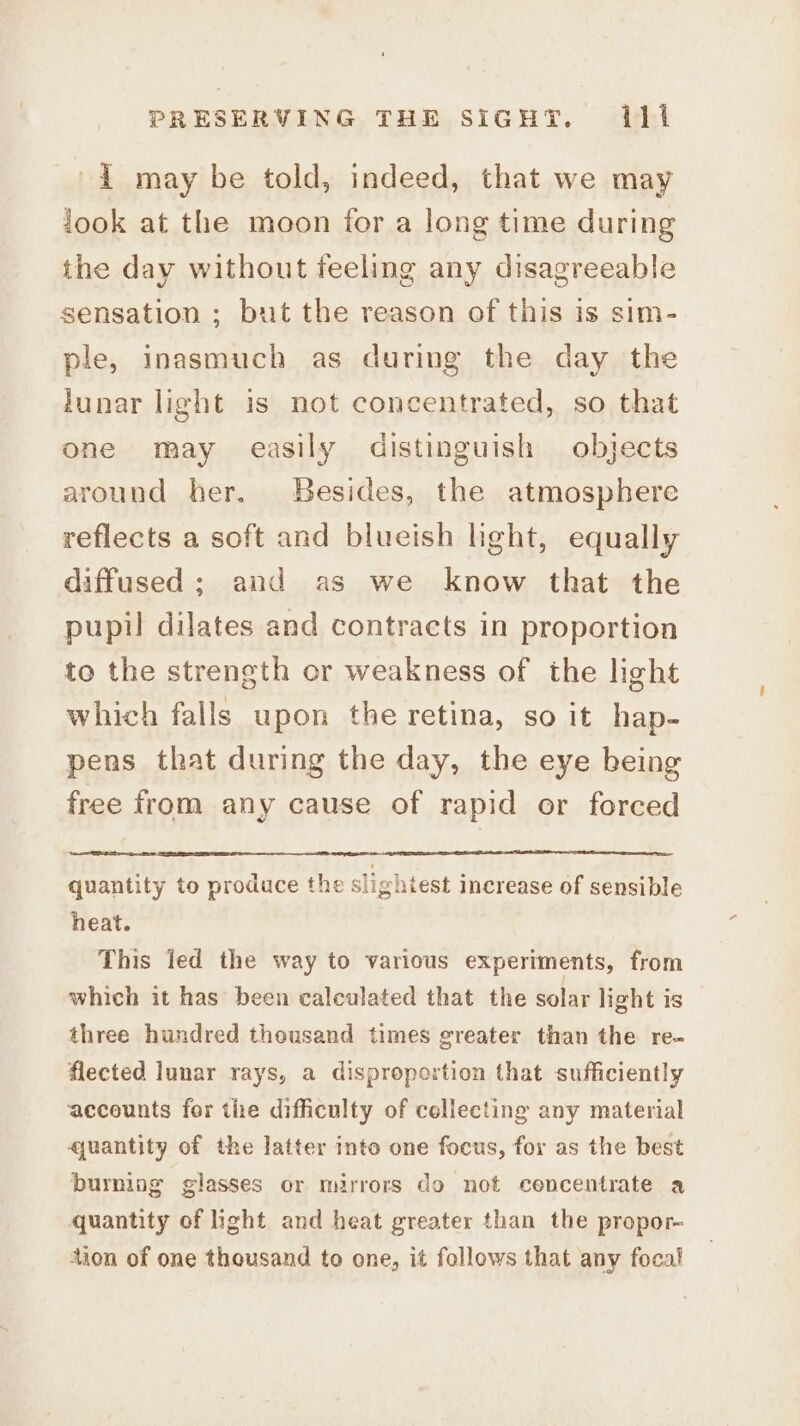 i may be told, indeed, that we may took at the moon for a long time during the day without feeling any disagreeable sensation ; but the reason of this is sim- ple, inasmuch as during the day the lunar light is not concentrated, so that one may easily distinguish objects around her. Besides, the atmosphere reflects a soft and blueish light, equally diffused; and as we know that the pupil dilates and contracts in proportion to the strength or weakness of the light which falls upon the retina, so it hap- pens that during the day, the eye being free from any cause of rapid or forced quantity to produce the slightest increase of sensible heat. | This led the way to various experiments, from which it has been calculated that the solar light is three hundred thousand times greater than the re- flected lunar rays, a disproportion that sufficiently accounts for the difficulty of collecting any material quantity of the latter into one focus, for as the best burning glasses or mirrors do not cencentrate a quantity of ight and heat greater than the propor~ tion of one thousand to one, it follows that any focal