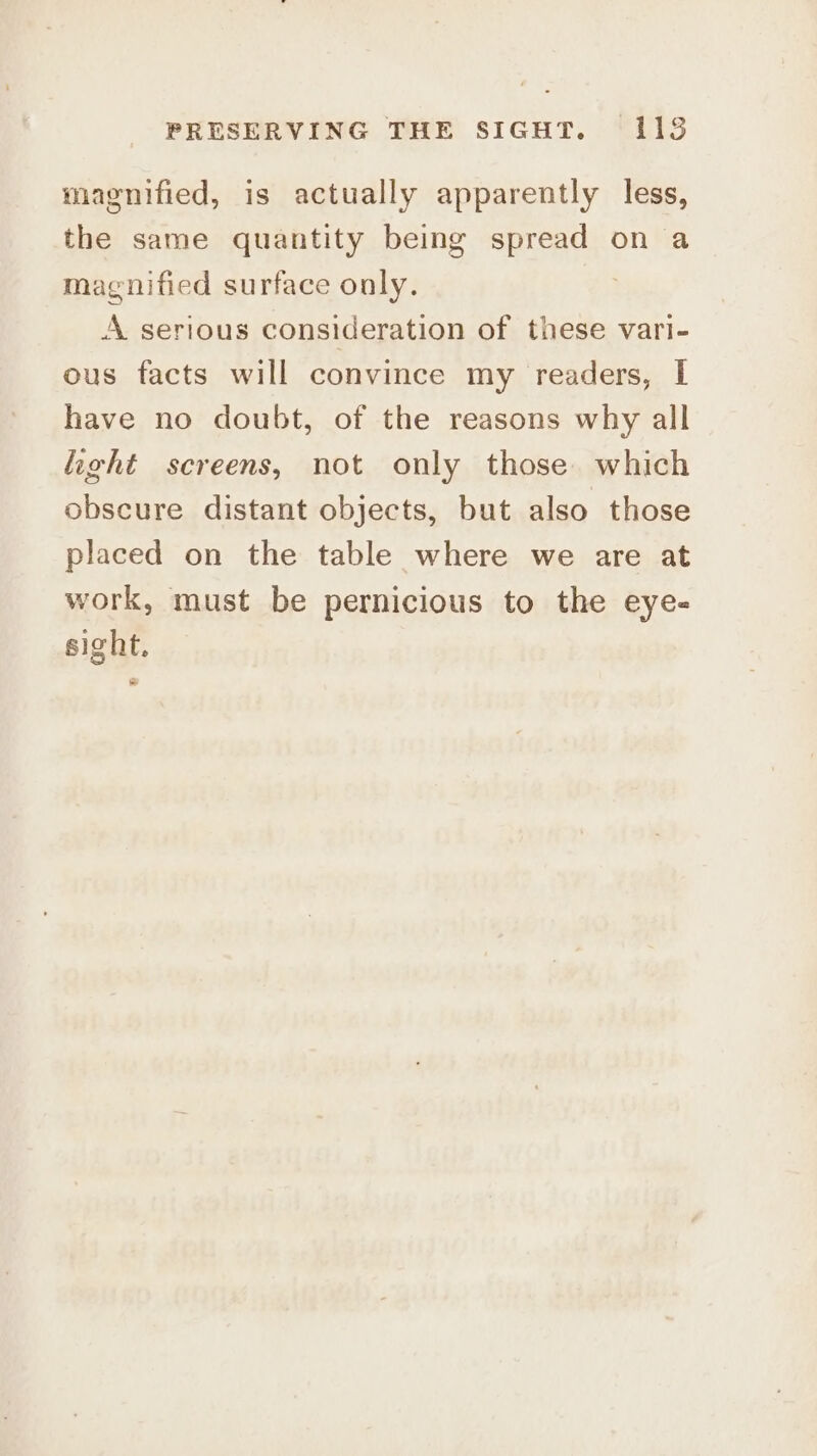 magnified, is actually apparently less, the same quantity being spread on a magnified surface only. A serious consideration of these vari- ous facts will convince my readers, I have no doubt, of the reasons why all light screens, not only those. which obscure distant objects, but also those placed on the table where we are at work, must be pernicious to the eye- sight.