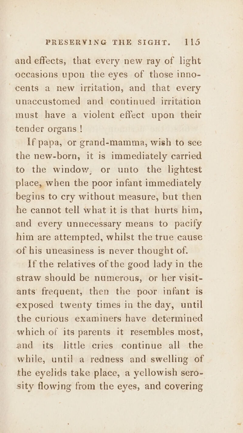 and effects, that every new ray of light occasions upon the eyes of those inno- cents a new irritation, and that every unaccustomed and continued irritation must have a violent effect upon their tender organs ! If papa, or grand-mamma, wish to see the new-born, it is immediately carried to the window, or unto the lightest place, when the poor infant immediately begins to cry without measure, but then he cannot tell what it is that hurts him, and every unnecessary means to pacify him are attempted, whilst the true cause of his uneasiness is never thought of. If the relatives of the good lady in the straw should be numerous, or her visit- ants frequent, then the poor infant is exposed twenty times in the day, until the curious examiners have determined which of its parents it resembles most, and its little cries continue all the while, until a redness and swelling of the eyelids take place, a yellowish sero- sity flowing from the eyes, and covering