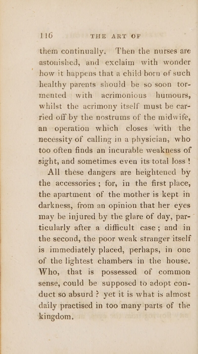 them continually. ‘Then the nurses are astonished, and exclaim with wonder how it happens that a child born of such healthy parents should be so soon tor- mented with acrimonious humours, whilst the acrimony itself must be car- ried off by the nostrums of the midwife, an operation which closes with the necessity of calling in a physician, who too often finds an incurable weakness of sight, and sometimes even its total loss ! All these dangers are heightened by the accessories ; for, in the first place, the apartment of the mother is kept in darkness, from an opinion that her eyes may be injured by the glare of day, par-— ticularly after a difficult case; and in the second, the poor weak stranger itself is immediately placed, perhaps, in one of the lightest chambers in the house. Who, that is possessed of common sense, could be supposed to adopt con- duct so absurd ? yet it is what is almost daily practised in too many parts of the kingdom.