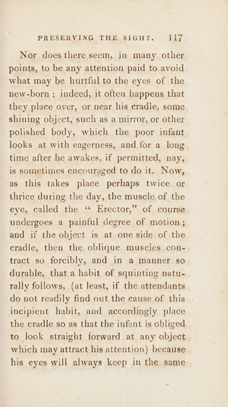 Nor does there seem, in many other points, to be any attention paid to avoid what may be hurtful to the eyes of the new-born ; indeed, it often happens that they place over, or near his cradle, some shining object, such as a mirror, or other polished body, which the poor infant looks at with eagerness, and for a long time after he awakes, if permitted, nay, is sometimes encouraged to do it. Now, as this takes place perhaps twice or thrice during the day, the muscle of the eye, called the ‘* Erector,” of course undergoes a painful degree of motion; and if the object is at one side of the cradle, then the oblique muscles con- tract so forcibly, and in a manner so durable, that a habit of squinting natu- rally follows, (at least, if the attendants do not readily find out the cause of this incipient habit, and accordingly place the cradle so as that the infant is obliged to look straight forward at any object which may attract his attention) because his eyes will always keep in the same