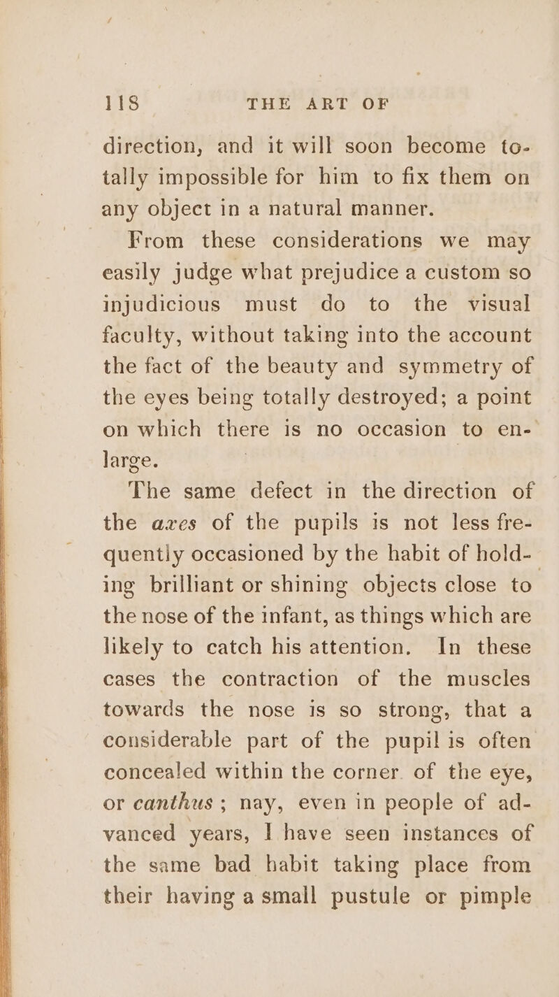 direction, and it will soon become to- tally impossible for him to fix them on any object in a natural manner. From these considerations we may easily judge what prejudice a custom so injudicious must do to the visual faculty, without taking into the account the fact of the beauty and symmetry of the eyes being totally destroyed; a point on which there is no occasion to en- large. | The same defect in the direction of the axes of the pupils is not less fre- quently occasioned by the habit of hold- ing brilliant or shining objects close to the nose of the infant, as things which are likely to catch his attention. In these cases the contraction of the muscles towards the nose is so strong, that a considerable part of the pupil is often concealed within the corner. of the eye, or canthus ; nay, even in people of ad- vanced years, I have seen instances of the same bad habit taking place from their having a small pustule or pimple