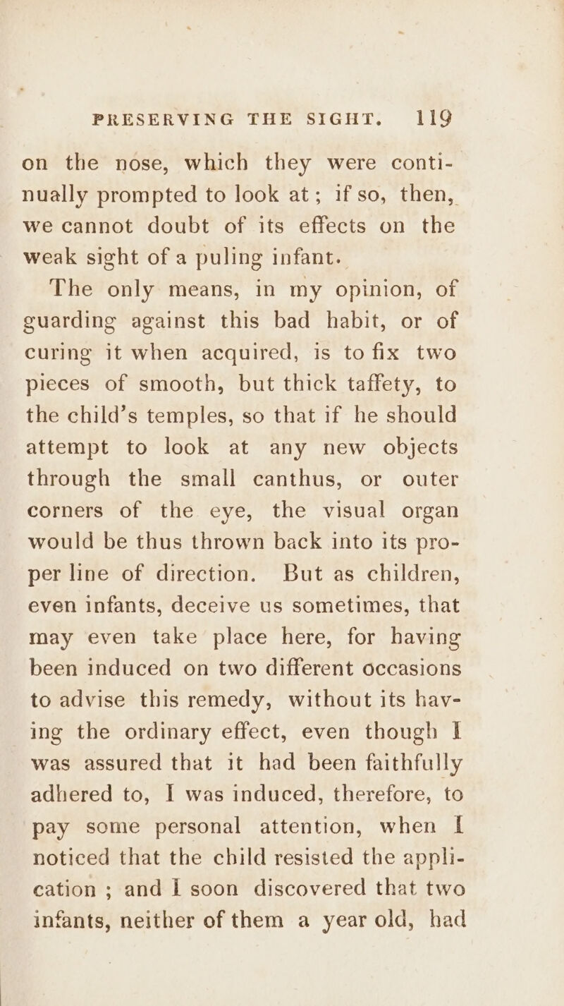 on the nose, which they were conti- nually prompted to look at; if so, then, we cannot doubt of its effects on the weak sight of a puling infant. The only means, in my opinion, of guarding against this bad habit, or of curing it when acquired, is to fix two pieces of smooth, but thick taffety, to the child’s temples, so that if he should attempt to look at any new objects through the small canthus, or outer corners of the eye, the visual organ would be thus thrown back into its pro- per line of direction. But as children, even infants, deceive us sometimes, that may even take place here, for having been induced on two different occasions to advise this remedy, without its hav- ing the ordinary effect, even though I was assured that it had been faithfully adhered to, I was induced, therefore, to pay some personal attention, when | noticed that the child resisted the appli- cation ; and I soon discovered that two infants, neither of them a year old, had