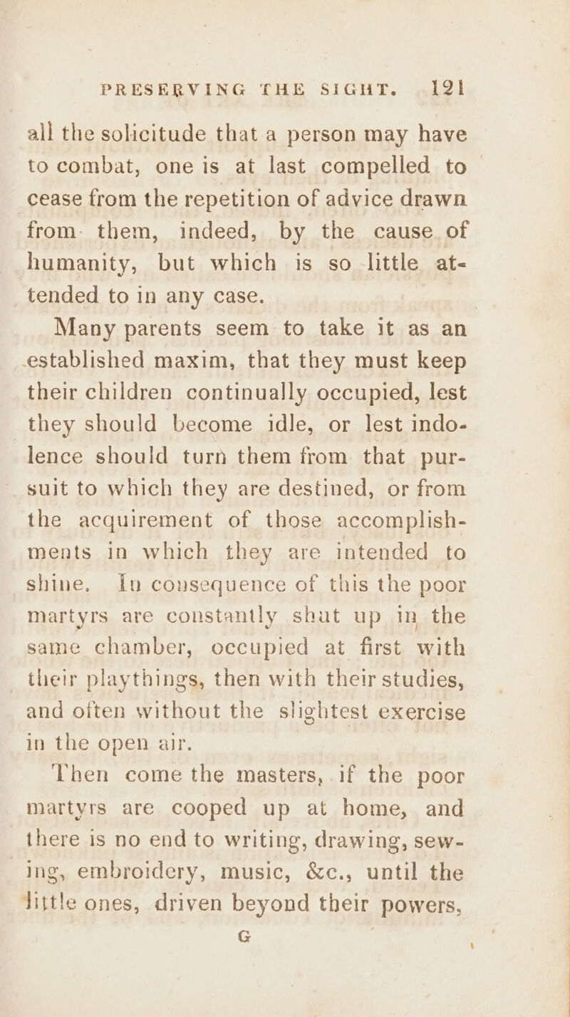 all the solicitude that a person may have to combat, one is at last compelled to cease from the repetition of advice drawn from: them, indeed, by the cause. of humanity, but which is so little at- tended to in any case. | Many parents seem to take it as an established maxim, that they must keep their children continually occupied, lest they should become idle, or lest indo- lence should turn them from that pur- suit to which they are destined, or from the acquirement of those accomplish- ments in which they are intended to shine. Iu consequence of this the poor martyrs are constantly shut up in the same chamber, occupied at first with their playthings, then with their studies, and often without the slightest exercise in the open air. | Then come the masters, if the poor martyrs are cooped up at home, and there is no end to writing, drawing, sew- ing, embroidery, music, &c., until the little ones, driven beyond their powers, G